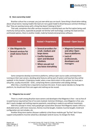Magento and
Brazil, Challenges of
a Platform - Ver. 1.0 3 / 5
Av. Cristóvão Colombo, 545 – Prédio 02, 5º Andar – Nós Coworking
Floresta – Porto Alegre, RS – Brazil – 90560-003
+55 51 3037-5997 – gugliotti.com.br
4) Store ownership model
Brazilian culture has a concept: you just own what you can touch. Same thing is faced when talking
about virtual stores: leasing models like SaaS are not a good model to Brazil because common thinking is
that “they are wasting money with a thing that doesn’t belong to them”.
That said, companies that offer services invoiced in a monthly basis are the first option being used
mainly by startup stores, especially by people not familiar with technology. Looking into SaaS services
and hosted options, there is another model, made by hosted and proprietary software.
Some companies develop ecommerce platforms, without open source codes and keep them
running on their own servers, deciding what features will be part of system and how fast they will be
updated. In this Hosted + Proprietary model, when a new client enters in this system, he must pay a
setup fee, usually around $5k – $25k , comprising theme customization and catalog settings.
After that, a monthly fee is required to maintain the store. If store owner decides to change the
platform, he should start from zero again and nothing can be reused.
5) “Magento has no costs”
There is a myth among Brazilian store owners and developers that Magento is free – not as free of
no paid license required but free of no costs involved. Common thinking is, once Magento is free, you
don’t need a budget and nothing requires payments, everything is ready to use without investment.
With this concept in mind, many people get scared when discover that Magento needs a VPS or a
dedicated server, with more resources, themes must be bought, modules must be bought, install and
configuration are not includes, etc.
Another thing store owners discover suddenly is that those modules got “by free” don’t have
support and problems must be solved by a developer (and of course, he charges for that).
 