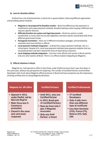 Magento and
Brazil, Challenges of
a Platform - Ver. 1.0 4 / 5
Av. Cristóvão Colombo, 545 – Prédio 02, 5º Andar – Nós Coworking
Floresta – Porto Alegre, RS – Brazil – 90560-003
+55 51 3037-5997 – gugliotti.com.br
6) Lack of a Brazilian Edition
As Brazil has a lot of particularities, it claims for a special edition, featuring different approaches
and providing special modules.
• Magento is not prepared for Brazilian market – Brazil has differences like payments in
installments and unique payment methods. Brazilian behavior when buying is different and
requires specific features.
• Difficulty Brazilian tax system and legal documents – Brazil tax system is really
complicated, as every state has its own legislation and store owners should deal with three
different government levels.
• Portuguese translation – there are 3 different translation packages, all translated by
volunteers but none of them is official.
• Local payment methods integration – as Brazil has unique payment methods, this is a
critical point. Despite of it, most local payment methods have payment modules that are
constantly broken and don’t attend the most of required by customers.
• Local shipping methods integration – Correios is the official mail service in Brazil and the
only one who reaches all Brazil. There is no official module integrating to Magento.
7) Official initiatives in Brazil
Magento Inc. had opened an office in Sao Paulo, under PayPal structure but it was shut down in
the same year, without any perspective of reopening. The number of Certified Partners and Certified
Developers tells much about Magento official presence in Brazil and how companies see the importance
of being certified and run along Magento directives.
 