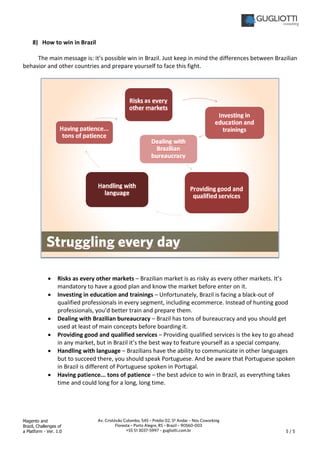 Magento and
Brazil, Challenges of
a Platform - Ver. 1.0 5 / 5
Av. Cristóvão Colombo, 545 – Prédio 02, 5º Andar – Nós Coworking
Floresta – Porto Alegre, RS – Brazil – 90560-003
+55 51 3037-5997 – gugliotti.com.br
8) How to win in Brazil
The main message is: it’s possible win in Brazil. Just keep in mind the differences between Brazilian
behavior and other countries and prepare yourself to face this fight.
• Risks as every other markets – Brazilian market is as risky as every other markets. It’s
mandatory to have a good plan and know the market before enter on it.
• Investing in education and trainings – Unfortunately, Brazil is facing a black-out of
qualified professionals in every segment, including ecommerce. Instead of hunting good
professionals, you’d better train and prepare them.
• Dealing with Brazilian bureaucracy – Brazil has tons of bureaucracy and you should get
used at least of main concepts before boarding it.
• Providing good and qualified services – Providing qualified services is the key to go ahead
in any market, but in Brazil it’s the best way to feature yourself as a special company.
• Handling with language – Brazilians have the ability to communicate in other languages
but to succeed there, you should speak Portuguese. And be aware that Portuguese spoken
in Brazil is different of Portuguese spoken in Portugal.
• Having patience... tons of patience – the best advice to win in Brazil, as everything takes
time and could long for a long, long time.
 