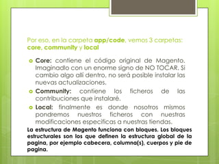 Por eso, en la carpeta app/code, vemos 3 carpetas:
core, community y local

   Core: contiene el código original de Magento.
    Imaginadlo con un enorme signo de NO TOCAR. Si
    cambio algo allí dentro, no será posible instalar las
    nuevas actualizaciones.
   Community: contiene los ficheros de las
    contribuciones que instalaré.
   Local: finalmente es donde nosotros mismos
    pondremos nuestros ficheros con nuestras
    modificaciones especificas a nuestras tiendas.
La estructura de Magento funciona con bloques. Los bloques
estructurales son los que definen la estructura global de la
pagina, por ejemplo cabecera, columna(s), cuerpos y pie de
pagina.
 