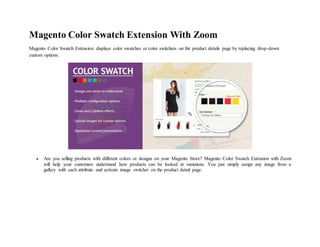 Magento Color Swatch Extension With Zoom
Magento Color Swatch Extension displays color swatches or color switchers on the product details page by replacing drop-down
custom options.
 Are you selling products with different colors or designs on your Magento Store? Magento Color Swatch Extension with Zoom
will help your customers understand how products can be looked at variations. You just simply assign any image from a
gallery with each attribute and activate image switcher on the product detail page.
 