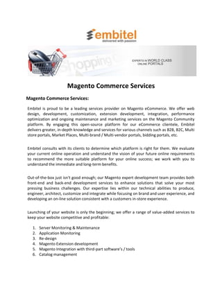 Magento Commerce Services
Magento Commerce Services:
Embitel is proud to be a leading services provider on Magento eCommerce. We offer web
design, development, customization, extension development, integration, performance
optimization and ongoing maintenance and marketing services on the Magento Community
platform. By engaging this open-source platform for our eCommerce clientele, Embitel
delivers greater, in-depth knowledge and services for various channels such as B2B, B2C, Multi
store portals, Market Places, Multi-brand / Multi-vendor portals, bidding portals, etc.


Embitel consults with its clients to determine which platform is right for them. We evaluate
your current online operation and understand the vision of your future online requirements
to recommend the more suitable platform for your online success; we work with you to
understand the immediate and long-term benefits.


Out-of-the-box just isn't good enough; our Magento expert development team provides both
front-end and back-end development services to enhance solutions that solve your most
pressing business challenges. Our expertise lies within our technical abilities to produce,
engineer, architect, customize and integrate while focusing on brand and user experience, and
developing an on-line solution consistent with a customers in-store experience.


Launching of your website is only the beginning; we offer a range of value-added services to
keep your website competitive and profitable:

  1.   Server Monitoring & Maintenance
  2.   Application Monitoring
  3.   Re-design
  4.   Magento Extension development
  5.   Magento Integration with third-part software’s / tools
  6.   Catalog management
 