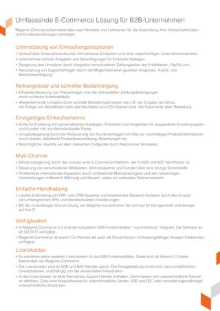 Umfassende E-Commerce Lösung für B2B-Unternehmen
Magento Commerce beinhaltet alles was Hersteller und Lieferanten für die Abwicklung ihrer Verkaufsaktivitäten
und Kundenbeziehungen benötigen.
Unterstützung von Einkaufsorganisationen
Einzigartiges Einkaufserlebnis
Multi-Channel
Einfache Handhabung
Verfügbarkeit
Lizenzkosten
Reibungsloser und schneller Bestellvorgang
Verkauf über Unternehmenskonten mit mehreren Einkäufern und einer vielschichtigen Unternehmensstruktur.
Unternehmen können Aufgaben und Berechtigungen für Einkäufer festlegen.
Steigerung des Umsatzes durch Integration verschiedener Zahlungsarten wie Kreditkarten, PayPal, uvm..
Reduzierung von Supportanfragen durch die Möglichkeit einer gezielten Angebots-, Kredit- und
Bestandsverfolgung.
Einfache Erstellung von personalisierten Katalogen, Preislisten und Angeboten für ausgewählte Kundengruppen
und Kunden inkl. kundenindividueller Preise.
Umsatzsteigerung durch die Reduzierung von Kundenanfragen mit Hilfe von reichhaltigen Produktinformationen
durch Videos, detaillierte Produktbeschreibungen, Bewertungen, etc..
Bestmögliche Usability auf allen relevanten Endgeräten durch Responsive Templates.
Effizienzsteigerung durch den Einsatz einer E-Commerce Plattform, die im B2B und B2C Marktführer ist.
Steuerung von verschiedenen Webseiten, Vertriebspartnern und Kunden über eine einzige Schnittstelle.
Problemlose internationale Expansion durch umfassende Mehrsprachigkeit und die notwendigen
Vorbereitungen im Bereich Währung und Steuern, sowie ein weltweites Partnernetzwerk.
Leichte Einbindung von ERP- und CRM-Systeme und bestehender Backend-Systemen durch den Einsatz
von umfangreichen APIs und standardisierten Erweiterungen.
Mit der zuverlässigen Cloud-Lösung von Magento konzentrieren Sie sich auf Ihr Kerngeschäft und weniger
auf Ihre IT.
In Magento Commerce 2.2 sind die kompletten B2B Funktionalitäten “out-of-the-box” integriert. Die Software ist
ab Q3 2017 verfügbar.
Magento Commerce ist sowohl On-Premise als auch als Cloud-Version mit leistungsfähiger Amazon-Infrastruktur
verfügbar.
Es entstehen keine weiteren Lizenzkosten für die B2B Funktionalitäten. Diese sind ab Version 2.2 fester
Bestandteil von Magento Commerce.
Die Lizenzkosten sind für B2B und B2C Händler gleich. Die Preisgestaltung richtet sich nach vordefinierten
Umsatzklassen, unabhängig von der verwendeten Infrastruktur.
In den Lizenzkosten ist Multi-Mandanten-Support bereits enthalten. Damit lassen sich unterschiedliche Szenari-
en abbilden. Dies kann beispielsweise für unterschiedliche Länder, B2B und B2C oder komplett eigenständige/
unterschiedliche Shops sein.
Effiziente Steuerung von Preisanfragen und der verhandelten Zahlungsbedingungen
durch schlanke Arbeitsabläufe.
Wiederkehrende Umsätze durch schnelle Bestellmöglichkeiten wie z.B. die Eingabe von SKUs,
die Anlage von Bestelllisten oder das Hochladen von CSV-Dateien bzw. der Kopie einer alten Bestellung.
 