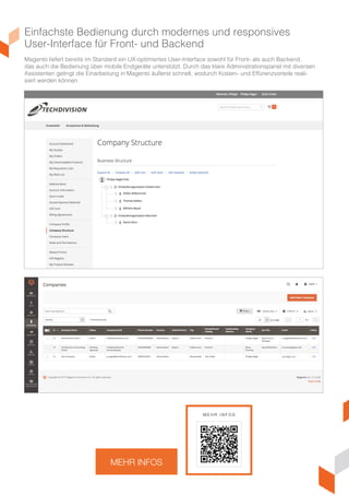 Einfachste Bedienung durch modernes und responsives
User-Interface für Front- und Backend
Magento liefert bereits im Standard ein UX-optimiertes User-Interface, sowohl für Front- als auch Backend,
das auch die Bedienung über mobile Endgeräte unterstützt. Durch das klare Administrationspanel mit diversen
Assistenten gelingt die Einarbeitung in Magento äußerst schnell, wodurch Kosten- und Effizienzvorteile reali-
siert werden können.
MEHR INFOS
M E H R I N F O S
 