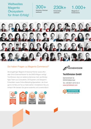 Als langjähriger Magento Enterprise Partner sowie offizi-
eller Omni-Channel-Partner für die DACH-Region verfügt
TechDivision über ein äußerst erfahrenes mehr als 80-köp-
figes Team aus Consultants, UX-Experten und Designern,
Entwicklern sowie Online-Marketing-Spezialisten, die Ihnen
gerne mit Rat und Tat zur Seite stehen. Kontaktieren Sie uns
einfach! Wir beraten Sie gerne kostenlos und unverbindlich!
Sie haben Fragen zu Magento Commerce?
Spinnereiinsel 3a
83059 Kolbermoor
Tel +49 8031 2210 55-0
www.techdivision.com
TechDivision GmbH
Weltweites
Magento
Ökosystem
für Ihren Erfolg!
300+
Solution Partner
weltweit
230k+
Entwickler
weltweit
1.000+
x1x14x5x23
Magento 2
Extensions
 