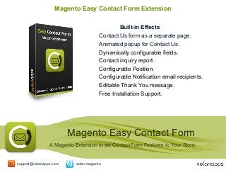 Magento Easy Contact Form Extension
Built-in Effects
Contact Us form as a separate page.
Animated popup for Contact Us.
Dynamically configurable fields.
Contact inquiry report.
Configurable Position.
Configurable Notification email recipients.
Editable Thank You message.
Free Installation Support.

Magento Easy Contact Form
A Magento Extension to set Contact Form Features to Your Store.

support@velanapps.com

velan.magento

 