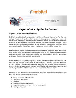 Magento Custom Application Services
Magento Custom Application Services:
Embitel is proud to be a leading services provider on Magento eCommerce. We offer web
design, development, customization, extension development, integration, performance
optimization and ongoing maintenance and marketing services on the Magento Community
platform. By engaging this open-source platform for our eCommerce clientele, Embitel
delivers greater, in-depth knowledge and services for various channels such as B2B, B2C, Multi
store portals, Market Places, Multi-brand / Multi-vendor portals, bidding portals, etc.


Embitel consults with its clients to determine which platform is right for them. We evaluate
your current online operation and understand the vision of your future online requirements
to recommend the more suitable platform for your online success; we work with you to
understand the immediate and long-term benefits.


Out-of-the-box just isn't good enough; our Magento expert development team provides both
front-end and back-end development services to enhance solutions that solve your most
pressing business challenges. Our expertise lies within our technical abilities to produce,
engineer, architect, customize and integrate while focusing on brand and user experience, and
developing an on-line solution consistent with a customers in-store experience.


Launching of your website is only the beginning; we offer a range of value-added services to
keep your website competitive and profitable:

  1.   Server Monitoring & Maintenance
  2.   Application Monitoring
  3.   Re-Design
  4.   Magento Extension Development
  5.   Magento Integration with third-part software’s / tools
  6.   Catalog management
 