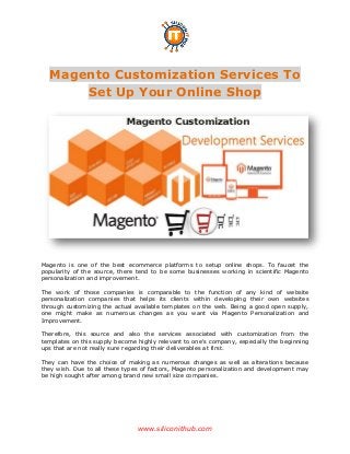 www.siliconithub.com
Magento Customization Services To
Set Up Your Online Shop
Magento is one of the best ecommerce platforms to setup online shops. To faucet the
popularity of the source, there tend to be some businesses working in scientific Magento
personalization and improvement.
The work of those companies is comparable to the function of any kind of website
personalization companies that helps its clients within developing their own websites
through customizing the actual available templates on the web. Being a good open supply,
one might make as numerous changes as you want via Magento Personalization and
Improvement.
Therefore, this source and also the services associated with customization from the
templates on this supply become highly relevant to one's company, especially the beginning
ups that are not really sure regarding their deliverables at first.
They can have the choice of making as numerous changes as well as alterations because
they wish. Due to all these types of factors, Magento personalization and development may
be high sought after among brand new small size companies.
 