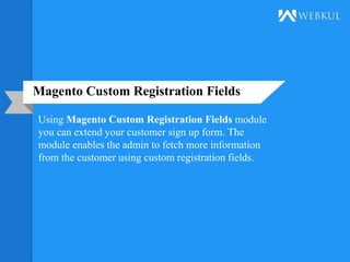 Magento Custom Registration Fields
Using Magento Custom Registration Fields module
you can extend your customer sign up form. The
module enables the admin to fetch more information
from the customer using custom registration fields.
 
