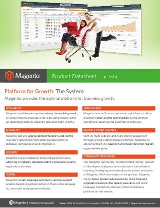 Varien 11832 W. Pico Blvd., Los Angeles, CA 90064 tel (310) 954-8012 | MagentoCommerce.com
Platform for Growth
Platform for Growth
Platform for Growth: The System
Magento provides the optimal platform for business growth:
Platform for Growth
Product Datasheet p. 1 of 4
scalability
Magento’s architecture accommodates the evolving needs
of an eCommerce business; from a growing feature set to
an expanding catalog, customer base and order volume.
flexibility
Magento delivers unprecedented flexibility and control
over store operations from catalog presentation to
database configuration and integration.
security
Magento’s easy installation and configuration makes
adhering to industry-standard and PCI-compliant security
regulations a breeze.
global
Magento’s multi-language and multi-currency support
enables targeting global markets in their native languag-
es, currencies and payment methods.
Open source
Magento was built as an open-source platform to allow
merchants total control and freedom over both their
eCommerce business and eCommerce software.
Multiple store control
With its multi-website and multi-store management
through a single administrative interface, Magento en-
ables merchants to expand in whichever direction market
opportunities point.
community resources
The Magento community, 19,000-member strong, consists
of developers, designers and consultants committed to
learning, leveraging and extending the power and reach
of Magento. With more eyes on the product, Magento
enjoys faster product advancements, more frequent
upgrade releases, better quality assurance and more
language translations than any other eCommerce
platform on the market.
 