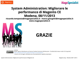 System Administration: Migliorare le
performance di Magento CE
Modena, 08/11/2013

riccardo.tempesta@magespecialist.it - marco.giorgetti@magespecialist.it
www.magespecialist.it

GRAZIE
Licenza
Quest' opera è distribuita con licenza Creative Commons Attribuzione - Condividi allo stesso modo 3.0 Unported.
http://creativecommons.org/licenses/by-nc-sa/3.0/deed.it
I marchi e le immagini utilizzate sono di proprietà dei rispettivi proprietari.
System Administration: Migliorare le performance di Magento CE

Magento Day – Modena 08/11/2013

 