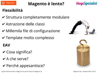 Magento è lento?
Flessibilità
✔ Struttura completamente modulare
✔ Astrazione delle classi
✔ Millemila file di configurazione
✔ Template molto complesso
EAV
✔ Cosa significa?
✔ A che serve?
✔ Perché appesantisce?
System Administration: Migliorare le performance di Magento CE

Magento Day – Modena 08/11/2013

 