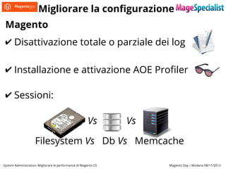 Migliorare la configurazione
Magento
✔ Disattivazione totale o parziale dei log
✔ Installazione e attivazione AOE Profiler
✔ Sessioni:
Vs

Vs

Filesystem Vs Db Vs Memcache
System Administration: Migliorare le performance di Magento CE

Magento Day – Modena 08/11/2013

 