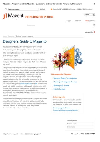 Magento - Designer's Guide to Magento - eCommerce Software for Growth, Powered by Open Source                                                               1

        Search entire site                                    SEARCH                  Sales: Call 877.832.5289 (N America) | 310.295.4144 (International)



                                                                                                                                          English



                                                                                                            magpie       Job Board         Store (0 items)

          www.besthosting4magento.com
   Product     Services      Support     Resources      Downloads          Partners    Company       Blog        Community        Magento Connect 423



                                                                                                                                           users online

Home    Resources    Designer's Guide to Magento



Designer's Guide to Magento
You have heard about the unbelievable open-source
features Magento offers right out the box.You spare no
time seeing it in action, have oo-ed and aah-ed over it all -
over and over again.

...And now you want to make it all your own. You've got your PSDs
ready and the zeal to build and integrate. So what's next—Where do
you begin?

Designer's Guide to Magento has been prepared for you to learn and
expand your knowledgeof the structural , conceptual workings and
methods of designingfor Magento —It will basically teach you what
you need to know to begin creating a theme of your own with                      Documentation Chapters
Magento. This said, due to the sheer extent of flexibility that
                                                                                  1. Magento Design Terminologies
Magento's features offer, it is not possible to document all the
different ways in which it can be customized for use. For help with this,         2. Working with Magento Themes
you can consult Magento's community forums and wiki where real-life
people with real-life experiences will be able to point you in the right          3. Building Your Theme
direction. Also, remember that Magento is an applicationconstantly in
                                                                                  4. Intro to Layouts
development, therefore despite our greatest efforts this
documentation may not faithfully reflect the release version you are
currently working with.
                                                                                      Latest Update
This documentation is largely sectioned into four chapters and can be
                                                                                      We've created a new screencast in order to
skipped through back and forth in order to quickly access only the
                                                                                      supplement this Design Guide. You can view
information you need most. However, because each chapter acts as a
                                                                                      the screencast by going to the following link:
prelude to the next, we advise you to follow along with the
documentation in the order it was written.                                            Creating Magento Themes
                                                                                      Creating a Multiple LanguagesWebsite



                                                                                                            RESOURCES

                                                                                                             KnowledgeBase

                                                                                                             Webinar Archive

                                                                                                             Screencasts



http://www.magentocommerce.com/design_guide                                                                        5 December 2008 11:11:09 AM
 