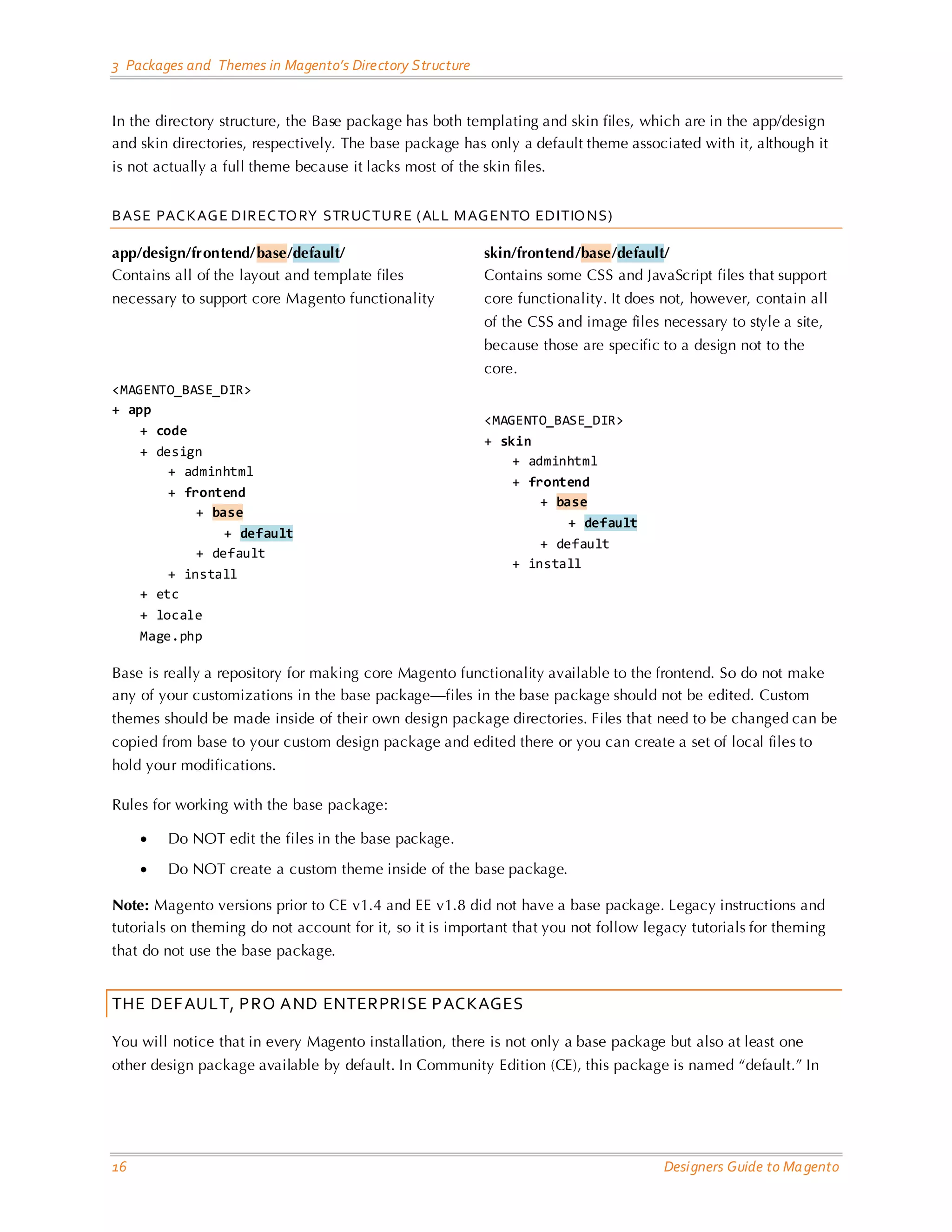 3 Packages and Themes in Magento’s Directory Structure In the directory structure, the Base package has both templating and skin files, which are in the app/design and skin directories, respectively. The base package has only a default theme associated with it, although it is not actually a full theme because it lacks most of the skin files. BASE PAC KAG E DIREC TO RY STRUC TURE (ALL M AG ENTO EDITIO NS) app/design/frontend/base/default/ skin/frontend/base/default/ Contains all of the layout and template files Contains some CSS and JavaScript files that support necessary to support core Magento functionality core functionality. It does not, however, contain all of the CSS and image files necessary to style a site, because those are specific to a design not to the core. <MAGENTO_BASE_DIR> + app <MAGENTO_BASE_DIR> + code + skin + design + adminhtml + adminhtml + frontend + frontend + base + base + default + default + default + default + install + install + etc + locale Mage.php Base is really a repository for making core Magento functionality available to the frontend. So do not make any of your customizations in the base package—files in the base package should not be edited. Custom themes should be made inside of their own design package directories. Files that need to be changed can be copied from base to your custom design package and edited there or you can create a set of local files to hold your modifications. Rules for working with the base package: • Do NOT edit the files in the base package. • Do NOT create a custom theme inside of the base package. Note: Magento versions prior to CE v1.4 and EE v1.8 did not have a base package. Legacy instructions and tutorials on theming do not account for it, so it is important that you not follow legacy tutorials for theming that do not use the base package. THE DEFAULT, PRO AND ENTERPRISE PACKAGES You will notice that in every Magento installation, there is not only a base package but also at least one other design package available by default. In Community Edition (CE), this package is named “default.” In 16 Designers Guide to Ma gento 