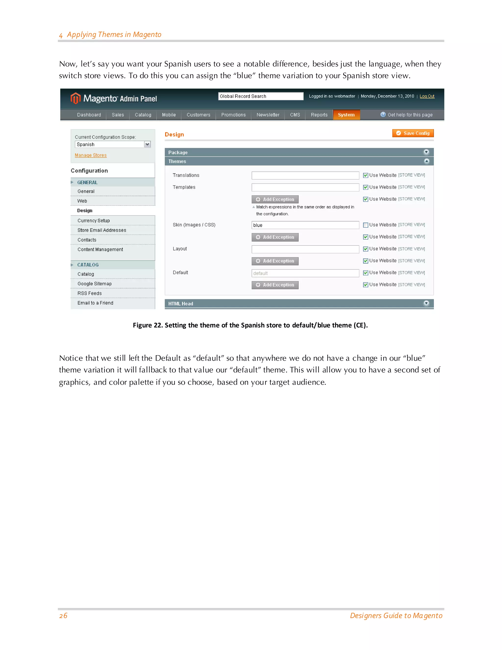 4 Applying Themes in Magento Now, let’s say you want your Spanish users to see a notable difference, besides just the language, when they switch store views. To do this you can assign the “blue” theme variation to your Spanish store view. Figure 22. Setting the theme of the Spanish store to default/blue theme (CE). Notice that we still left the Default as “default” so that anywhere we do not have a change in our “blue” theme variation it will fallback to that value our “default” theme. This will allow you to have a second set of graphics, and color palette if you so choose, based on your target audience. 26 Designers Guide to Ma gento 