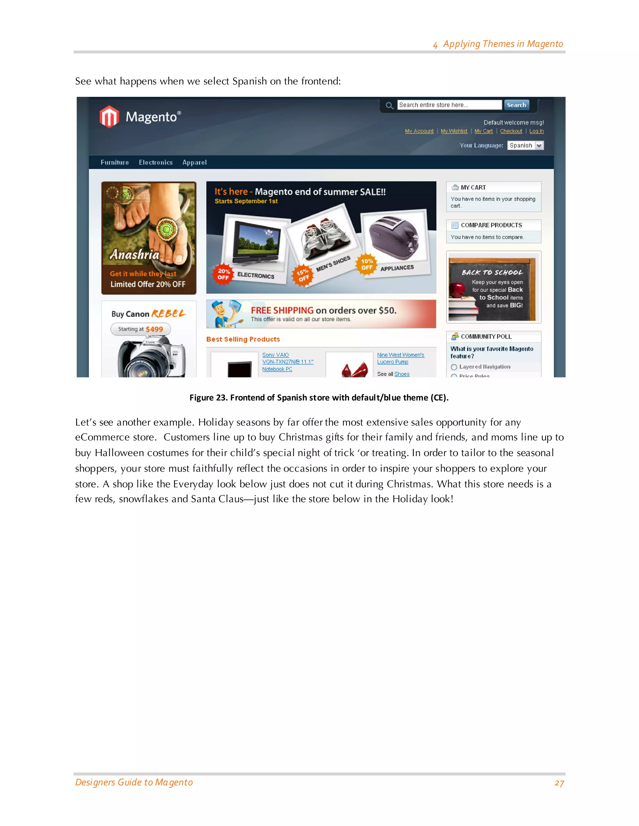 4 Applying Themes in Magento See what happens when we select Spanish on the frontend: Figure 23. Frontend of Spanish store with default/blue theme (CE). Let’s see another example. Holiday seasons by far offer the most extensive sales opportunity for any eCommerce store. Customers line up to buy Christmas gifts for their family and friends, and moms line up to buy Halloween costumes for their child’s special night of trick ‘or treating. In order to tailor to the seasonal shoppers, your store must faithfully reflect the occasions in order to inspire your shoppers to explore your store. A shop like the Everyday look below just does not cut it during Christmas. What this store needs is a few reds, snowflakes and Santa Claus—just like the store below in the Holiday look! Designers Guide to Ma gento 27 