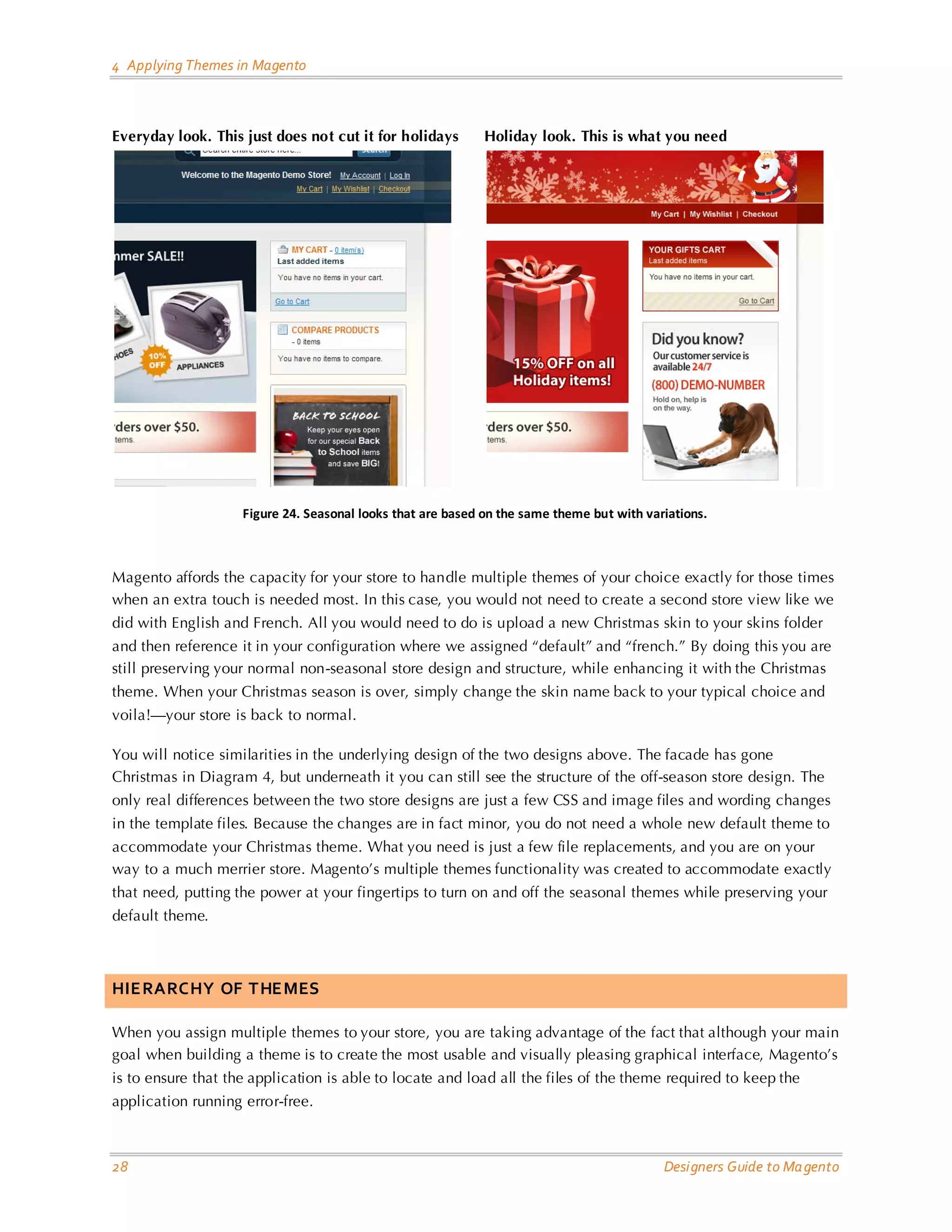 4 Applying Themes in Magento Everyday look. This just does not cut it for holidays Holiday look. This is what you need Figure 24. Seasonal looks that are based on the same theme but with variations. Magento affords the capacity for your store to handle multiple themes of your choice exactly for those times when an extra touch is needed most. In this case, you would not need to create a second store view like we did with English and French. All you would need to do is upload a new Christmas skin to your skins folder and then reference it in your configuration where we assigned “default” and “french.” By doing this you are still preserving your normal non-seasonal store design and structure, while enhancing it with the Christmas theme. When your Christmas season is over, simply change the skin name back to your typical choice and voila!—your store is back to normal. You will notice similarities in the underlying design of the two designs above. The facade has gone Christmas in Diagram 4, but underneath it you can still see the structure of the off-season store design. The only real differences between the two store designs are just a few CSS and image files and wording changes in the template files. Because the changes are in fact minor, you do not need a whole new default theme to accommodate your Christmas theme. What you need is just a few file replacements, and you are on your way to a much merrier store. Magento’s multiple themes functionality was created to accommodate exactly that need, putting the power at your fingertips to turn on and off the seasonal themes while preserving your default theme. HIERARCHY OF THEMES When you assign multiple themes to your store, you are taking advantage of the fact that although your main goal when building a theme is to create the most usable and visually pleasing graphical interface, Magento’s is to ensure that the application is able to locate and load all the files of the theme required to keep the application running error-free. 28 Designers Guide to Ma gento 