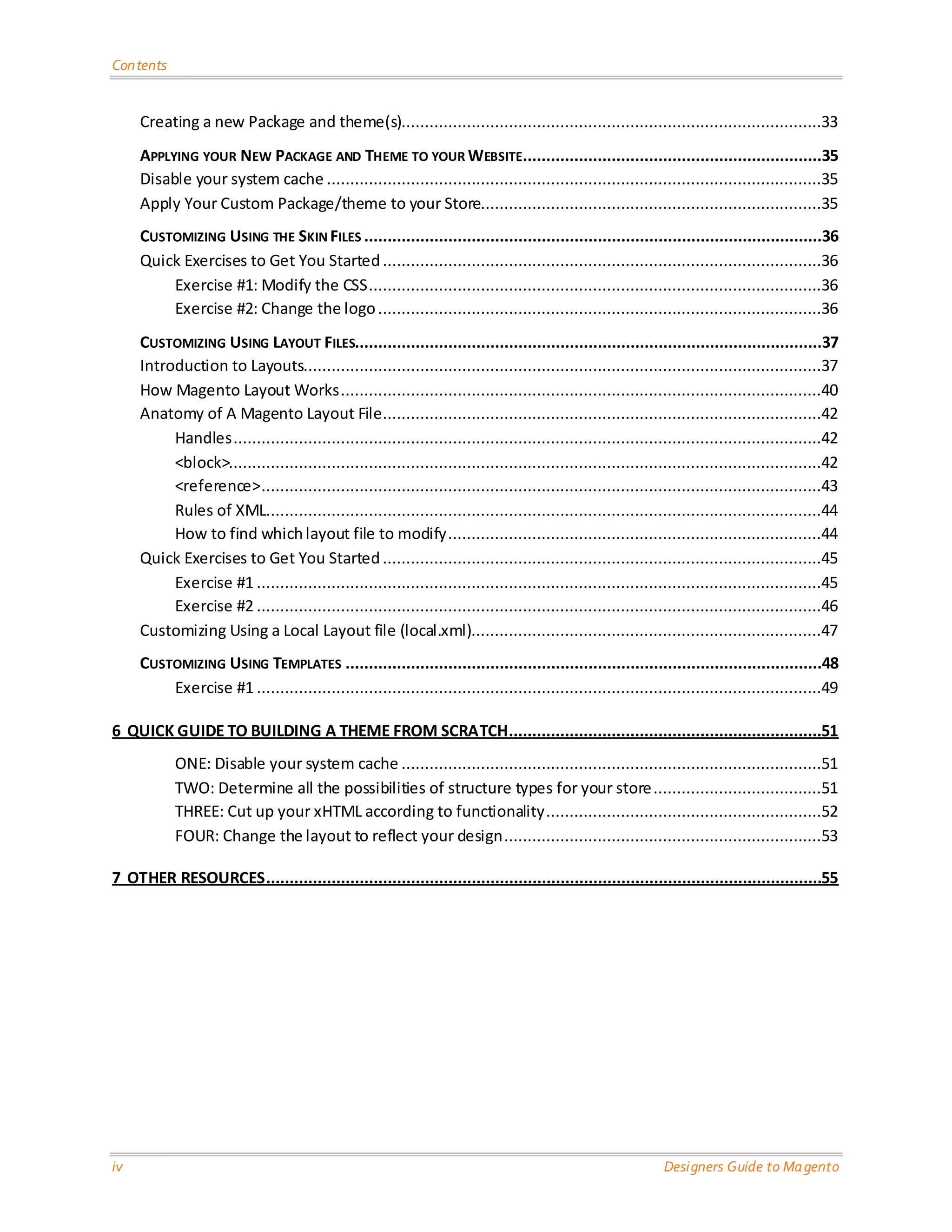 Contents Creating a new Package and theme(s)..........................................................................................33 APPLYING YOUR NEW PACKAGE AND THEME TO YOUR WEBSITE................................................................35 Disable your system cache ..........................................................................................................35 Apply Your Custom Package/theme to your Store.........................................................................35 CUSTOMIZING USING THE SKIN FILES ..................................................................................................36 Quick Exercises to Get You Started ..............................................................................................36 Exercise #1: Modify the CSS .................................................................................................36 Exercise #2: Change the logo ...............................................................................................36 CUSTOMIZING USING LAYOUT FILES....................................................................................................37 Introduction to Layouts...............................................................................................................37 How Magento Layout Works .......................................................................................................40 Anatomy of A Magento Layout File ..............................................................................................42 Handles ..............................................................................................................................42 <block>...............................................................................................................................42 <reference> ........................................................................................................................43 Rules of XML.......................................................................................................................44 How to find which layout file to modify ................................................................................44 Quick Exercises to Get You Started ..............................................................................................45 Exercise #1 .........................................................................................................................45 Exercise #2 .........................................................................................................................46 Customizing Using a Local Layout file (local.xml)...........................................................................47 CUSTOMIZING USING TEMPLATES ......................................................................................................48 Exercise #1 .........................................................................................................................49 6 QUICK GUIDE TO BUILDING A THEME FROM SCRATCH...................................................................51 ONE: Disable your system cache ..........................................................................................51 TWO: Determine all the possibilities of structure types for your store ....................................51 THREE: Cut up your xHTML according to functionality ...........................................................52 FOUR: Change the layout to reflect your design ....................................................................53 7 OTHER RESOURCES .......................................................................................................................55 iv Designers Guide to Ma gento 