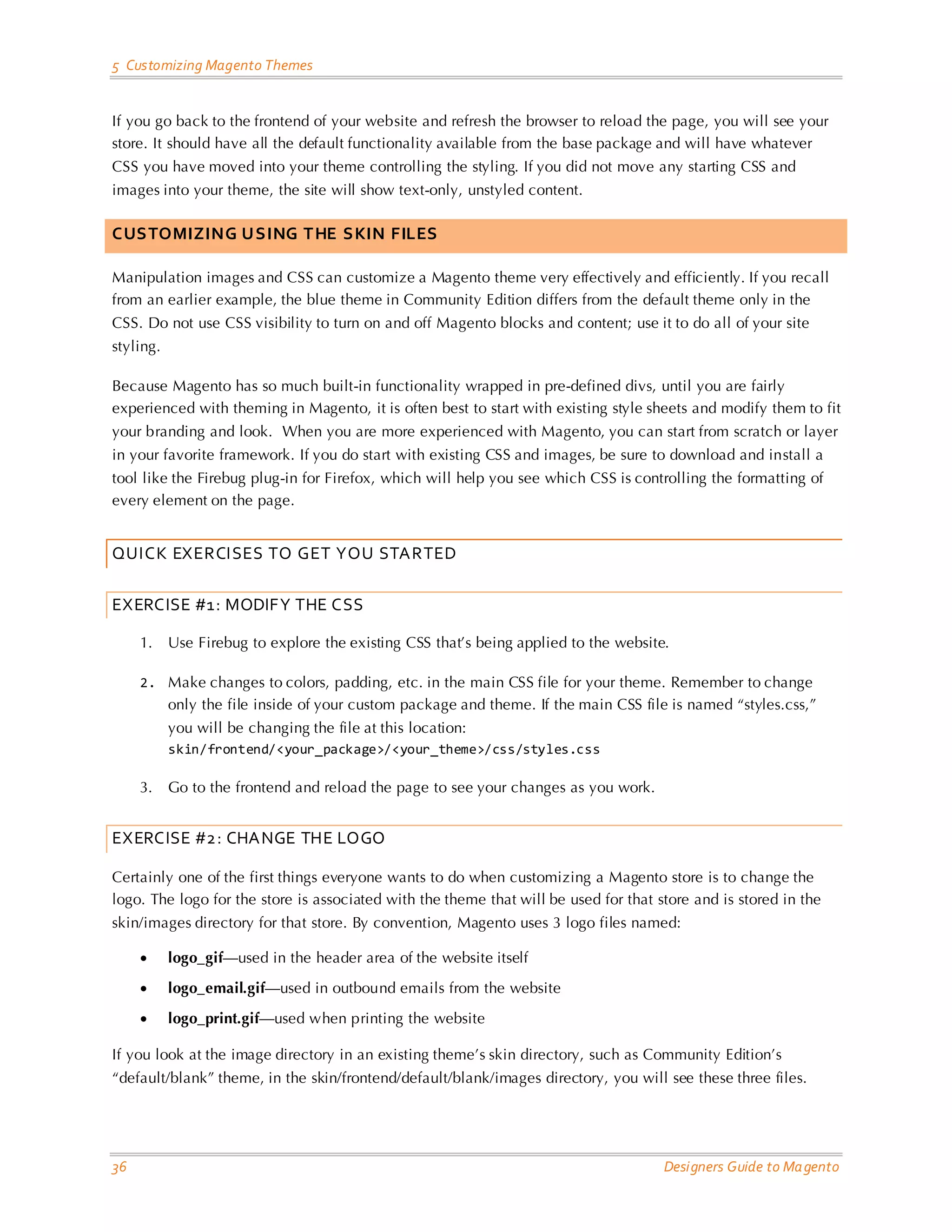 5 Customizing Magento Themes If you go back to the frontend of your website and refresh the browser to reload the page, you will see your store. It should have all the default functionality available from the base package and will have whatever CSS you have moved into your theme controlling the styling. If you did not move any starting CSS and images into your theme, the site will show text-only, unstyled content. CUSTOMIZING USING THE SKIN FILES Manipulation images and CSS can customize a Magento theme very effectively and efficiently. If you recall from an earlier example, the blue theme in Community Edition differs from the default theme only in the CSS. Do not use CSS visibility to turn on and off Magento blocks and content; use it to do all of your site styling. Because Magento has so much built-in functionality wrapped in pre-defined divs, until you are fairly experienced with theming in Magento, it is often best to start with existing style sheets and modify them to fit your branding and look. When you are more experienced with Magento, you can start from scratch or layer in your favorite framework. If you do start with existing CSS and images, be sure to download and install a tool like the Firebug plug-in for Firefox, which will help you see which CSS is controlling the formatting of every element on the page. QUICK EXERCISES TO GET YOU STARTED EXERCISE #1: MODIFY THE CSS 1. Use Firebug to explore the existing CSS that’s being applied to the website. 2. Make changes to colors, padding, etc. in the main CSS file for your theme. Remember to change only the file inside of your custom package and theme. If the main CSS file is named “styles.css,” you will be changing the file at this location: skin/frontend/<your_package>/<your_theme>/css/styles.css 3. Go to the frontend and reload the page to see your changes as you work. EXERCISE #2: CHANGE THE LOGO Certainly one of the first things everyone wants to do when customizing a Magento store is to change the logo. The logo for the store is associated with the theme that will be used for that store and is stored in the skin/images directory for that store. By convention, Magento uses 3 logo files named: • logo_gif—used in the header area of the website itself • logo_email.gif—used in outbound emails from the website • logo_print.gif—used when printing the website If you look at the image directory in an existing theme’s skin directory, such as Community Edition’s “default/blank” theme, in the skin/frontend/default/blank/images directory, you will see these three files. 36 Designers Guide to Ma gento 