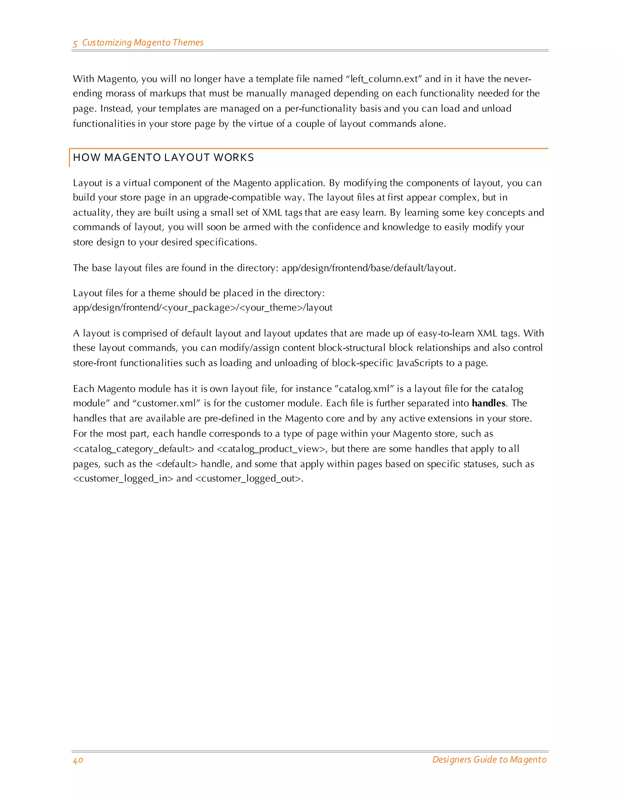 5 Customizing Magento Themes With Magento, you will no longer have a template file named “left_column.ext” and in it have the never- ending morass of markups that must be manually managed depending on each functionality needed for the page. Instead, your templates are managed on a per-functionality basis and you can load and unload functionalities in your store page by the virtue of a couple of layout commands alone. HOW MAGENTO LAYOUT WORKS Layout is a virtual component of the Magento application. By modifying the components of layout, you can build your store page in an upgrade-compatible way. The layout files at first appear complex, but in actuality, they are built using a small set of XML tags that are easy learn. By learning some key concepts and commands of layout, you will soon be armed with the confidence and knowledge to easily modify your store design to your desired specifications. The base layout files are found in the directory: app/design/frontend/base/default/layout. Layout files for a theme should be placed in the directory: app/design/frontend/<your_package>/<your_theme>/layout A layout is comprised of default layout and layout updates that are made up of easy-to-learn XML tags. With these layout commands, you can modify/assign content block-structural block relationships and also control store-front functionalities such as loading and unloading of block-specific JavaScripts to a page. Each Magento module has it is own layout file, for instance ”catalog.xml” is a layout file for the catalog module” and “customer.xml” is for the customer module. Each file is further separated into handles. The handles that are available are pre-defined in the Magento core and by any active extensions in your store. For the most part, each handle corresponds to a type of page within your Magento store, such as <catalog_category_default> and <catalog_product_view>, but there are some handles that apply to all pages, such as the <default> handle, and some that apply within pages based on specific statuses, such as <customer_logged_in> and <customer_logged_out>. 40 Designers Guide to Ma gento 