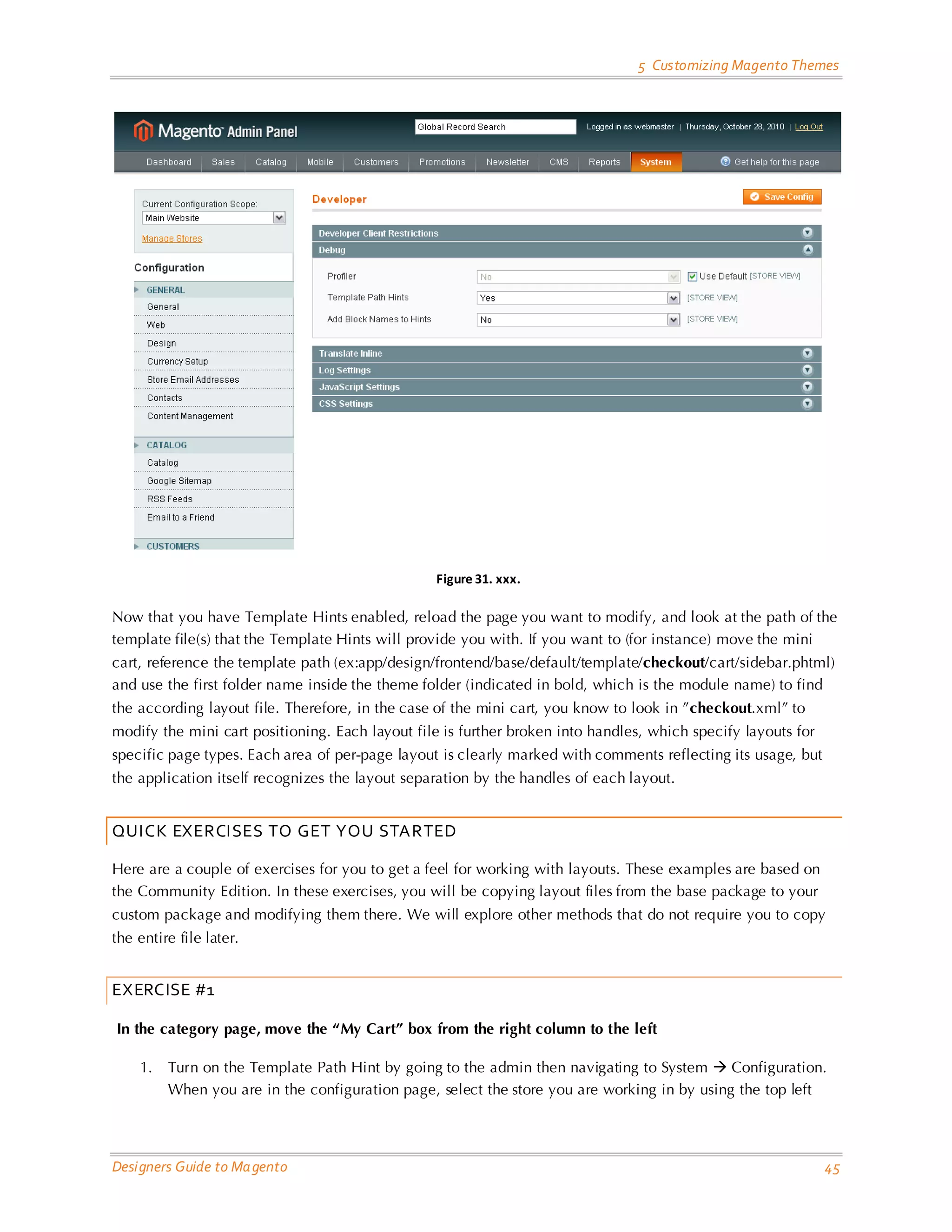 5 Customizing Magento Themes Figure 31. xxx. Now that you have Template Hints enabled, reload the page you want to modify, and look at the path of the template file(s) that the Template Hints will provide you with. If you want to (for instance) move the mini cart, reference the template path (ex:app/design/frontend/base/default/template/checkout/cart/sidebar.phtml) and use the first folder name inside the theme folder (indicated in bold, which is the module name) to find the according layout file. Therefore, in the case of the mini cart, you know to look in ”checkout.xml” to modify the mini cart positioning. Each layout file is further broken into handles, which specify layouts for specific page types. Each area of per-page layout is clearly marked with comments reflecting its usage, but the application itself recognizes the layout separation by the handles of each layout. QUICK EXERCISES TO GET YOU STARTED Here are a couple of exercises for you to get a feel for working with layouts. These examples are based on the Community Edition. In these exercises, you will be copying layout files from the base package to your custom package and modifying them there. We will explore other methods that do not require you to copy the entire file later. EXERCISE #1 In the category page, move the “My Cart” box from the right column to the left 1. Turn on the Template Path Hint by going to the admin then navigating to System  Configuration. When you are in the configuration page, select the store you are working in by using the top left Designers Guide to Ma gento 45 