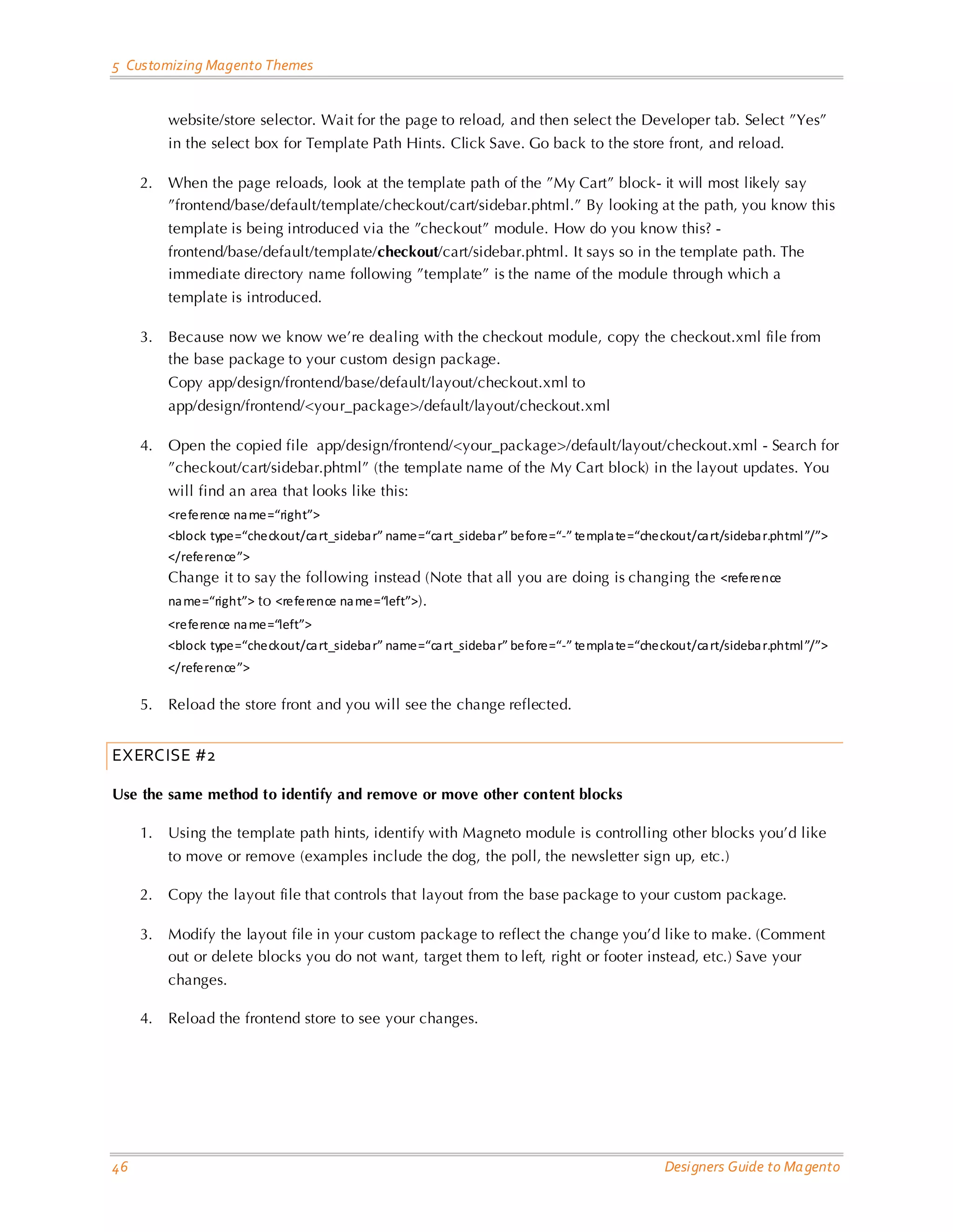 5 Customizing Magento Themes website/store selector. Wait for the page to reload, and then select the Developer tab. Select ”Yes” in the select box for Template Path Hints. Click Save. Go back to the store front, and reload. 2. When the page reloads, look at the template path of the ”My Cart” block- it will most likely say ”frontend/base/default/template/checkout/cart/sidebar.phtml.” By looking at the path, you know this template is being introduced via the ”checkout” module. How do you know this? - frontend/base/default/template/checkout/cart/sidebar.phtml. It says so in the template path. The immediate directory name following ”template” is the name of the module through which a template is introduced. 3. Because now we know we’re dealing with the checkout module, copy the checkout.xml file from the base package to your custom design package. Copy app/design/frontend/base/default/layout/checkout.xml to app/design/frontend/<your_package>/default/layout/checkout.xml 4. Open the copied file app/design/frontend/<your_package>/default/layout/checkout.xml - Search for ”checkout/cart/sidebar.phtml” (the template name of the My Cart block) in the layout updates. You will find an area that looks like this: <reference na me=“right”> <block type=“checkout/ca rt_sideba r” name=“ca rt_sideba r” before=“-” templa te=“checkout/ca rt/sideba r.phtml ”/”> </reference”> Change it to say the following instead (Note that all you are doing is changing the <reference na me=“right”> to <reference na me=“left”>). <reference na me=“left”> <block type=“checkout/ca rt_sideba r” name=“ca rt_sideba r” before=“-” templa te=“checkout/ca rt/sideba r.phtml ”/”> </reference”> 5. Reload the store front and you will see the change reflected. EXERCISE #2 Use the same method to identify and remove or move other content blocks 1. Using the template path hints, identify with Magneto module is controlling other blocks you’d like to move or remove (examples include the dog, the poll, the newsletter sign up, etc.) 2. Copy the layout file that controls that layout from the base package to your custom package. 3. Modify the layout file in your custom package to reflect the change you’d like to make. (Comment out or delete blocks you do not want, target them to left, right or footer instead, etc.) Save your changes. 4. Reload the frontend store to see your changes. 46 Designers Guide to Ma gento 