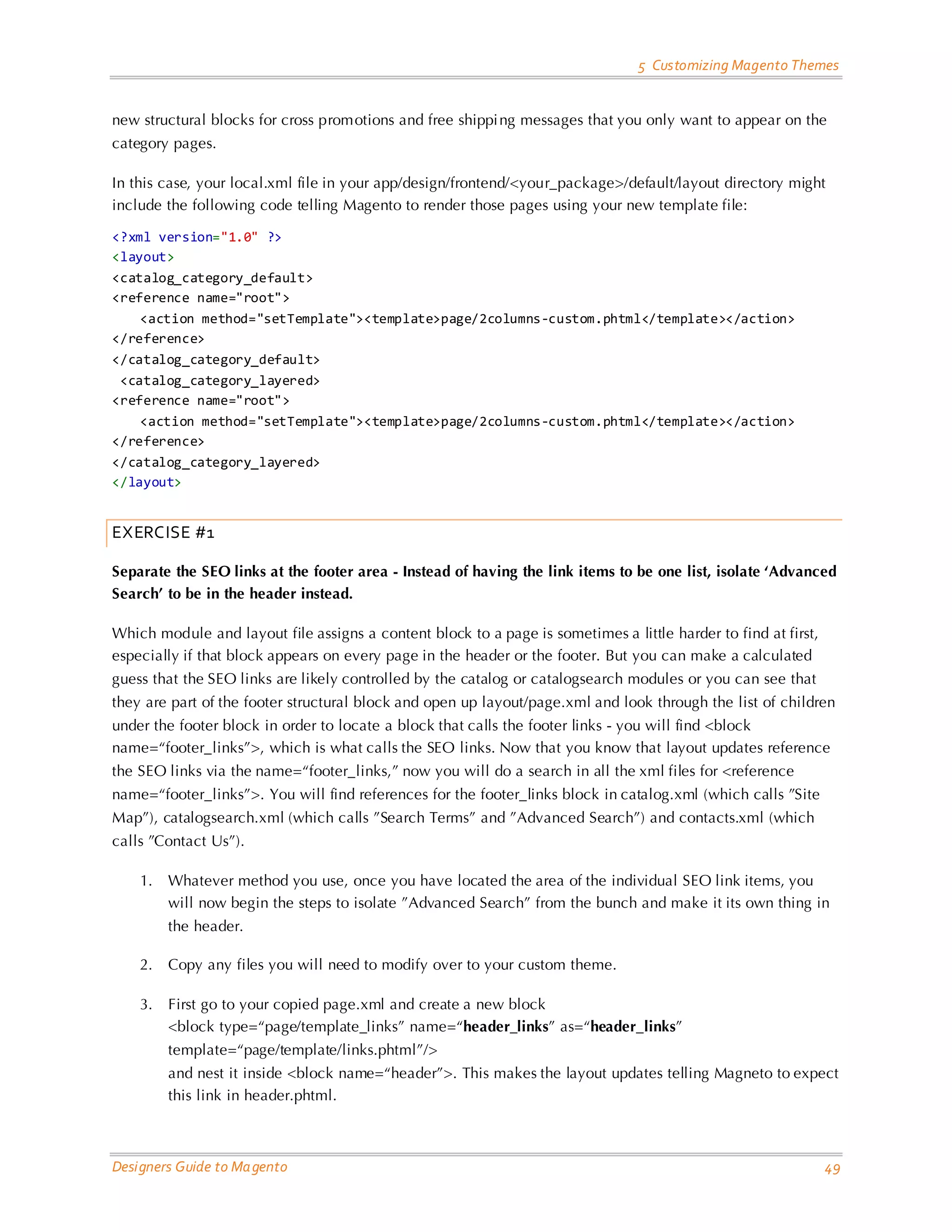 5 Customizing Magento Themes new structural blocks for cross promotions and free shippi ng messages that you only want to appear on the category pages. In this case, your local.xml file in your app/design/frontend/<your_package>/default/layout directory might include the following code telling Magento to render those pages using your new template file: <?xml version="1.0" ?> <layout> <catalog_category_default> <reference name="root"> <action method="setTemplate"><template>page/2columns-custom.phtml</template></action> </reference> </catalog_category_default> <catalog_category_layered> <reference name="root"> <action method="setTemplate"><template>page/2columns-custom.phtml</template></action> </reference> </catalog_category_layered> </layout> EXERCISE #1 Separate the SEO links at the footer area - Instead of having the link items to be one list, isolate ‘Advanced Search’ to be in the header instead. Which module and layout file assigns a content block to a page is sometimes a little harder to find at first, especially if that block appears on every page in the header or the footer. But you can make a calculated guess that the SEO links are likely controlled by the catalog or catalogsearch modules or you can see that they are part of the footer structural block and open up layout/page.xml and look through the list of children under the footer block in order to locate a block that calls the footer links - you will find <block name=“footer_links”>, which is what calls the SEO links. Now that you know that layout updates reference the SEO links via the name=“footer_links,” now you will do a search in all the xml files for <reference name=“footer_links”>. You will find references for the footer_links block in catalog.xml (which calls ”Site Map”), catalogsearch.xml (which calls ”Search Terms” and ”Advanced Search”) and contacts.xml (which calls ”Contact Us”). 1. Whatever method you use, once you have located the area of the individual SEO link items, you will now begin the steps to isolate ”Advanced Search” from the bunch and make it its own thing in the header. 2. Copy any files you will need to modify over to your custom theme. 3. First go to your copied page.xml and create a new block <block type=“page/template_links” name=“header_links” as=“header_links” template=“page/template/links.phtml”/> and nest it inside <block name=“header”>. This makes the layout updates telling Magneto to expect this link in header.phtml. Designers Guide to Ma gento 49 