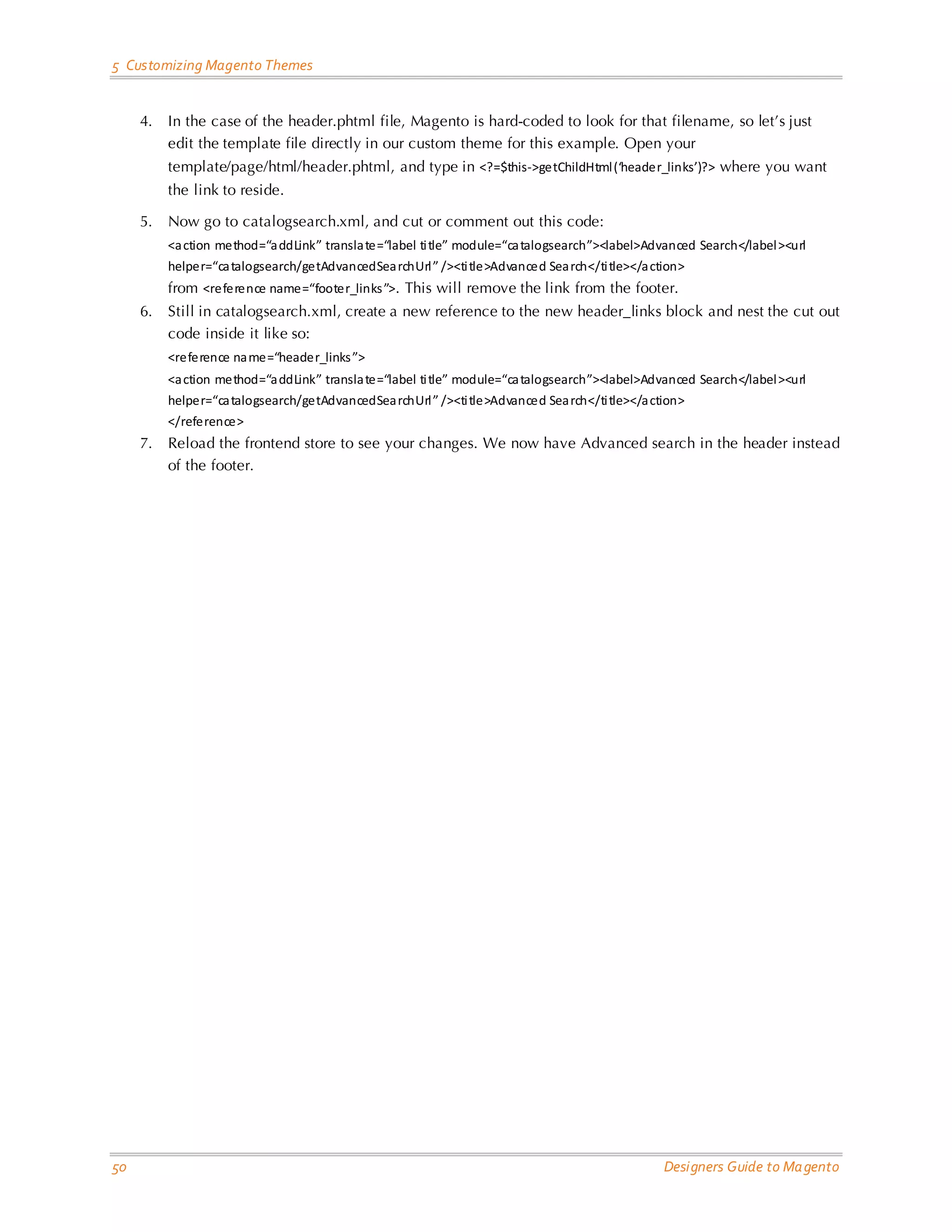 5 Customizing Magento Themes 4. In the case of the header.phtml file, Magento is hard-coded to look for that filename, so let’s just edit the template file directly in our custom theme for this example. Open your template/page/html/header.phtml, and type in <?=$this->getChildHtml (‘header_links’)?> where you want the link to reside. 5. Now go to catalogsearch.xml, and cut or comment out this code: <a ction method=“a ddLink” transla te=“label ti tle” module=“ca talogsearch”><label>Advanced Search</label ><url helper=“ca talogsearch/getAdvancedSea rchUrl ” /><ti tle>Advanced Sea rch</ti tle></a ction> from <reference name=“footer_links ”>. This will remove the link from the footer. 6. Still in catalogsearch.xml, create a new reference to the new header_links block and nest the cut out code inside it like so: <reference na me=“header_links ”> <a ction method=“a ddLink” transla te=“label ti tle” module=“ca talogsearch”><label>Advanced Search</label ><url helper=“ca talogsearch/getAdvancedSea rchUrl ” /><ti tle>Advanced Sea rch</ti tle></a ction> </reference> 7. Reload the frontend store to see your changes. We now have Advanced search in the header instead of the footer. 50 Designers Guide to Ma gento 