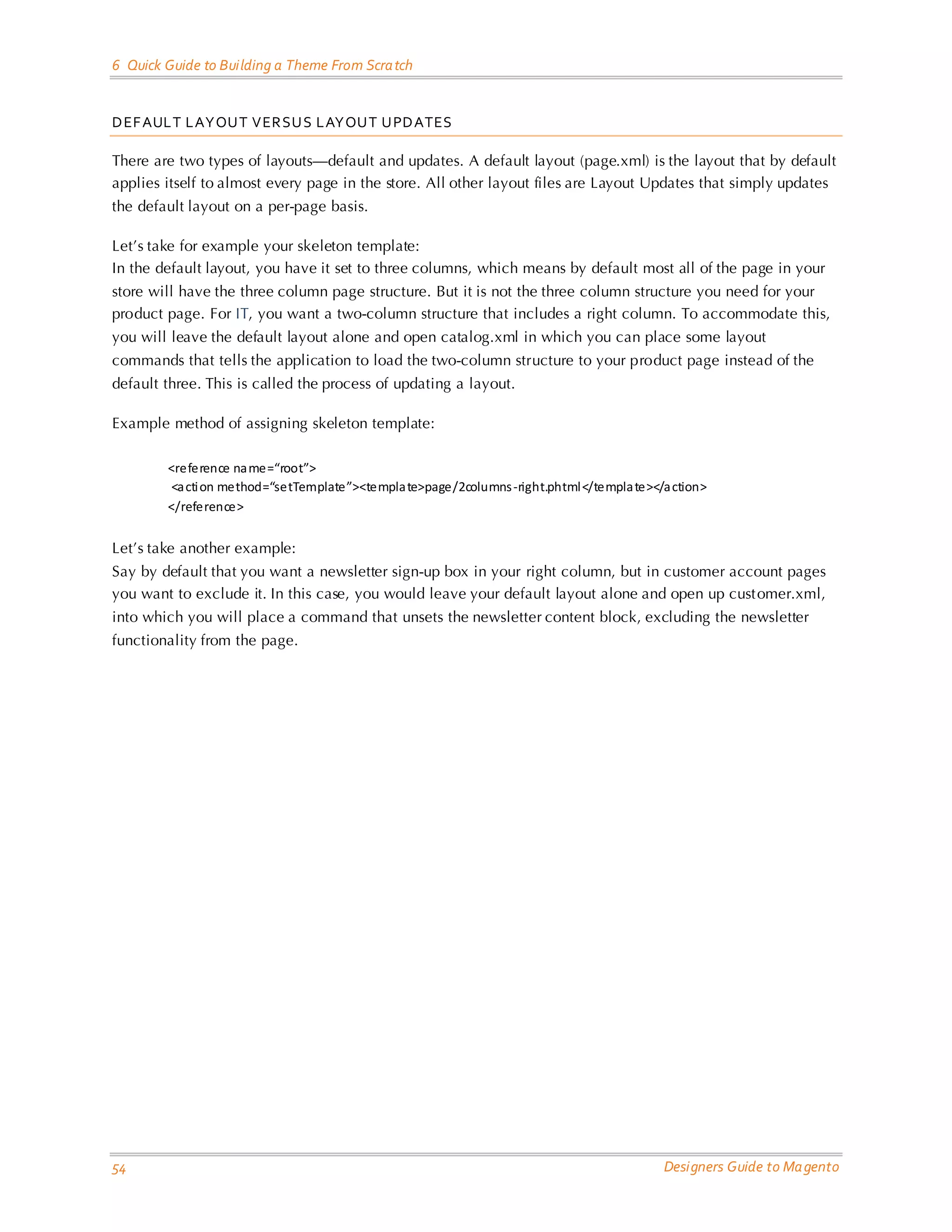 6 Quick Guide to Building a Theme From Scra tch DEF AULT LAYOUT VERSU S LAYOUT UPDATES There are two types of layouts—default and updates. A default layout (page.xml) is the layout that by default applies itself to almost every page in the store. All other layout files are Layout Updates that simply updates the default layout on a per-page basis. Let’s take for example your skeleton template: In the default layout, you have it set to three columns, which means by default most all of the page in your store will have the three column page structure. But it is not the three column structure you need for your product page. For IT, you want a two-column structure that includes a right column. To accommodate this, you will leave the default layout alone and open catalog.xml in which you can place some layout commands that tells the application to load the two-column structure to your product page instead of the default three. This is called the process of updating a layout. Example method of assigning skeleton template: <reference na me=“root”> <a cti on method=“setTemplate”><templa te>page/2columns -right.phtml </templa te></a ction> </reference> Let’s take another example: Say by default that you want a newsletter sign-up box in your right column, but in customer account pages you want to exclude it. In this case, you would leave your default layout alone and open up cust omer.xml, into which you will place a command that unsets the newsletter content block, excluding the newsletter functionality from the page. 54 Designers Guide to Ma gento 
