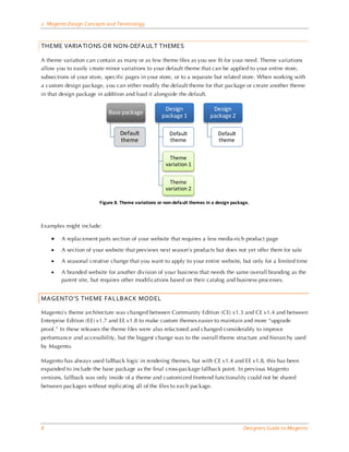 2 Magento Design Concepts and Terminology



THEME VARIATIONS OR NON-DEFAULT THEMES

A theme variation can contain as many or as few theme files as you see fit for your need. Theme variations
allow you to easily create minor variations to your default theme that can be applied to your entire store,
subsections of your store, specific pages in your store, or to a separate but related store. When working with
a custom design package, you can either modify the default theme for that package or create another theme
in that design package in addition and load it alongside the default.

                                                     Design                 Design
                            Base package
                                                    package 1              package 2

                                 Default                Default               Default
                                 theme                  theme                 theme

                                                        Theme
                                                      variation 1

                                                        Theme
                                                      variation 2

                        Figure 8. Theme variations or non-default themes in a design package.



Examples might include:

    •   A replacement parts section of your website that requires a less media-rich product page

    •   A section of your website that previews next season’s products but does not yet offer them for sale

    •   A seasonal creative change that you want to apply to your entire website, but only for a limited time

    •   A branded website for another division of your busi ness that needs the same overall branding as the
        parent site, but requires other modifications based on their catalog and business processes.


MAGENTO’S THEME FALLBACK MODEL

Magento’s theme architecture was changed between Community Edition (CE) v1.3 and CE v1.4 and between
Enterprise Edition (EE) v1.7 and EE v1.8 to make custom themes easier to maintain and more “upgrade
proof.” In these releases the theme files were also refactored and changed considerably to improve
performance and accessibility, but the biggest change was to the overall theme structure and hierarchy used
by Magento.

Magento has always used fallback logic in rendering themes, but with CE v1.4 and EE v1.8, this has been
expanded to include the base package as the final cross-package fallback point. In previous Magento
versions, fallback was only inside of a theme and customized frontend functionality could not be shared
between packages without replicating all of the files to each package.




8                                                                                         Designers Guide to Ma gento
 