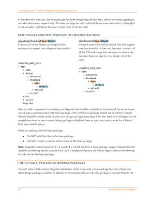 3 Packages and Themes in Magento’s Directory Structure


In the directory structure, the Base package has both templating and skin files, which are in the app/design
and skin directories, respectively. The base package has only a default theme associated with it, although it
is not actually a full theme because it lacks most of the skin files.


BASE PAC KAG E DIREC TO RY STRUC TURE (ALL M AG ENTO EDITIO NS)

app/design/frontend/base/default/                          skin/frontend/base/default/
Contains all of the layout and template files              Contains some CSS and JavaScript files that support
necessary to support core Magento functionality            core functionality. It does not, however, contain all
                                                           of the CSS and image files necessary to style a site,
                                                           because those are specific to a design not to the
                                                           core.
<MAGENTO_BASE_DIR>
+ app
                                                           <MAGENTO_BASE_DIR>
    + code
                                                           + skin
    + design
                                                               + adminhtml
        + adminhtml
                                                               + frontend
        + frontend
                                                                   + base
            + base
                                                                       + default
                + default
                                                                   + default
            + default
                                                               + install
        + install
    + etc
    + locale
    Mage.php

Base is really a repository for making core Magento functionality available to the frontend. So do not make
any of your customizations in the base package—files in the base package should not be edited. Custom
themes should be made inside of their own design package directories. Files that need to be changed can be
copied from base to your custom design package and edited there or you can create a set of local files to
hold your modifications.

Rules for working with the base package:

     •   Do NOT edit the files in the base package.

     •   Do NOT create a custom theme inside of the base package.

Note: Magento versions prior to CE v1.4 and EE v1.8 did not have a base package. Legacy instructions and
tutorials on theming do not account for it, so it is important that you not follow legacy tutorials for theming
that do not use the base package.


THE DEFAULT, PRO AND ENTERPRISE PACKAGES

You will notice that in every Magento installation, there is not only a base package but also at least one
other design package available by default. In Community Edition (CE), this package is named “default.” In




16                                                                                     Designers Guide to Ma gento
 