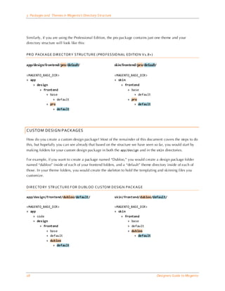 3 Packages and Themes in Magento’s Directory Structure




Similarly, if you are using the Professional Edition, the pro package contains just one theme and your
directory structure will look like this:


PRO PACKAG E DIR EC TOR Y STRUC TURE (PRO F ESSIO NAL EDITIO N V1.8+ )

app/design/frontend/pro/default/                         skin/frontend/pro/default/

<MAGENTO_BASE_DIR>                                       <MAGENTO_BASE_DIR>
+ app                                                    + skin
    + design                                                 + frontend
        + frontend                                               + base
            + base                                                   + default
                + default                                        + pro
            + pro                                                    + default
                + default




CUSTOM DESIGN PACKAGES

How do you create a custom design package? Most of the remainder of this document covers the steps to do
this, but hopefully you can see already that based on the structure we have seen so far, you would start by
making folders for your custom design package in both the app/design and in the skin directories.

For example, if you want to create a package named “Dubloo,” you would create a design package folder
named “dubloo” inside of each of your frontend folders, and a “default” theme directory inside of each of
those. In your theme folders, you would create the skeleton to hold the templating and skinning files you
customize.


DIREC TO RY STRUC TURE F OR DUBLOO C USTO M DESIG N PAC KAG E

app/design/frontend/dubloo/default/                      skin/frontend/dubloo/default/

<MAGENTO_BASE_DIR>                                       <MAGENTO_BASE_DIR>
+ app                                                    + skin
    + code                                                   + frontend
    + design                                                     + base
        + frontend                                               + default
            + base                                               + dubloo
            + default                                                + default
            + dubloo
                + default




18                                                                                    Designers Guide to Ma gento
 