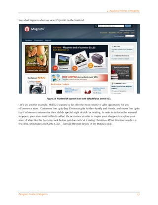 4 Applying Themes in Magento


See what happens when we select Spanish on the frontend:




                          Figure 23. Frontend of Spanish store with default/blue theme (CE).

Let’s see another example. Holiday seasons by far offer the most extensive sales opportunity for any
eCommerce store. Customers line up to buy Christmas gifts for their family and friends, and moms line up to
buy Halloween costumes for their child’s special night of trick ‘or treating. In order to tailor to the seasonal
shoppers, your store must faithfully reflect the occasions in order to inspire your shoppers to explore your
store. A shop like the Everyday look below just does not cut it during Christmas. What this store needs is a
few reds, snowflakes and Santa Claus—just like the store below in the Holiday look!




Designers Guide to Ma gento                                                                                        27
 