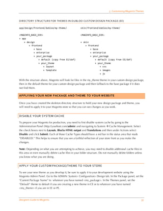 5 Customizing Magento Themes


DIREC TO RY STR UC TUR E F OR TH EM ES IN DUBLOO CUSTO M DESIG N PAC KAG E (EE)

app/design/frontend/dubloo/my-theme/                  skin/frontend/dubloo/my-theme/

<MAGENTO_BASE_DIR>                                    <MAGENTO_BASE_DIR>
+ app
    + design                                          + skin
        + frontend                                        + frontend
            + base                                            + base
            + enterprise                                      + enterprise
            + your_package                                    + your_package
                + default (copy from EE/def)                      + default (copy from EE/def)
                + your_theme                                      + your_theme
                    + layout                                          + css
                    + template                                        + images
                                                                      + js

With the structure above, Magento will look for files in the my_theme theme in your custom design package,
then in the default theme for your custom design package and then fallback to the base package if it does
not find them.


APPLYING YOUR NEW PACKAGE AND THEME TO YOUR WEBSITE

Once you have created the skeleton directory structure to hold your new design package and theme, you
will need to apply it to your Magento store so that you can see changes as you work.


DISABLE YOUR SYSTEM CACHE

To prepa re your Magento for production, you need to first disable system cache by going to the
Administration Panel (http://yourhost.com/admin) and navigating to System  Cache Management. Select
the check boxes next to Layouts, Blocks HTML output and Translations and then under Actions select
Disable and click Submit. Each of those Cache Types should have a red bar in the status area that reads
”DISABLED.” This helps to ensure that you see a faithful reflection of your store front as you make the
changes.

Note: Depending on what you are attempting to achieve, you may need to disable additional cache files in
this area or even manually delete cache files in your folder structure. Do not manually delete folders unless
you know what you are doing.


APPLY YOUR CUSTOM PACKAGE/THEME TO YOUR STORE

To see your new theme as you develop it, be sure to apply it to your development website using the
Magento Admin Panel. Go to the ADMIN: System> Configuration> Design tab. In the Package panel, set the
“Current Package Name” to whatever you have named <my_package>. In the Themes panel, set the
“Default” theme to default if you are creating a new theme in CE or to whatever you have named
<my_theme> if you are in EE or PE.



Designers Guide to Ma gento                                                                                 35
 