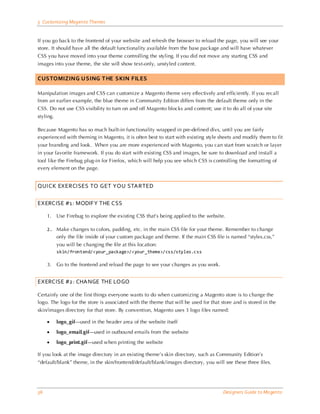 5 Customizing Magento Themes


If you go back to the frontend of your website and refresh the browser to reload the page, you will see your
store. It should have all the default functionality available from the base package and will have whatever
CSS you have moved into your theme controlling the styling. If you did not move any starting CSS and
images into your theme, the site will show text-only, unstyled content.

CUSTOMIZING USING THE SKIN FILES

Manipulation images and CSS can customize a Magento theme very effectively and efficiently. If you recall
from an earlier example, the blue theme in Community Edition differs from the default theme only in the
CSS. Do not use CSS visibility to turn on and off Magento blocks and content; use it to do all of your site
styling.

Because Magento has so much built-in functionality wrapped in pre-defined divs, until you are fairly
experienced with theming in Magento, it is often best to start with existing style sheets and modify them to fit
your branding and look. When you are more experienced with Magento, you can start from scratch or layer
in your favorite framework. If you do start with existing CSS and images, be sure to download and install a
tool like the Firebug plug-in for Firefox, which will help you see which CSS is controlling the formatting of
every element on the page.


QUICK EXERCISES TO GET YOU STARTED

EXERCISE #1: MODIFY THE CSS

     1.    Use Firebug to explore the existing CSS that’s being applied to the website.

     2. Make changes to colors, padding, etc. in the main CSS file for your theme. Remember to change
           only the file inside of your custom package and theme. If the main CSS file is named “styles.css,”
           you will be changing the file at this location:
           skin/frontend/<your_package>/<your_theme>/css/styles.css

     3.    Go to the frontend and reload the page to see your changes as you work.


EXERCISE #2: CHANGE THE LOGO

Certainly one of the first things everyone wants to do when customizing a Magento store is to change the
logo. The logo for the store is associated with the theme that will be used for that store and is stored in the
skin/images directory for that store. By convention, Magento uses 3 logo files named:

     •     logo_gif—used in the header area of the website itself

     •     logo_email.gif—used in outbound emails from the website

     •     logo_print.gif—used when printing the website

If you look at the image directory in an existing theme’s skin directory, such as Community Edition’s
“default/blank” theme, in the skin/frontend/default/blank/images directory, you will see these three files.




36                                                                                    Designers Guide to Ma gento
 