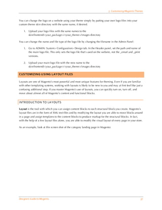 5 Customizing Magento Themes


You can change the logo on a website using your theme simply by putting your own logo files into your
custom theme skin directory with the same name, if desired.

    1.   Upload your logo files with the same names to the
         skin/frontend/<your_package>/<your_theme>/images directory

You can change the name and file type of the logo file by changing the filename in the Admin Panel:

    1.   Go to ADMIN: System> Configuration> Design tab. In the Header panel, set the path and name of
         the main logo file. This only sets the logo file that’s used on the website, not the _email and _print
         versions.

    2.   Upload your main logo file with the new name to the
         skin/frontend/<your_package>/<your_theme>/images directory


CUSTOMIZING USING LAYOUT FILES

Layouts are one of Magento’s most powerful and most unique features for theming. Even if you are familiar
with other templating systems, working with layouts is likely to be new to you and may at first feel like just a
confusing additional step. If you master Magento’s use of layouts, you can quickly turn on, turn off, and
move about almost all of Magento’s content and functional blocks.


INTRODUCTION TO LAYOUTS

Layout is the tool with which you can assign content blocks to each structural block you create. Magento’s
layout files are in the form of XML text-files and by modifying the layout you are able to move blocks around
in a page and assign templates to the content blocks to produce markup for the structural blocks. In fact,
with the help of a few layout files alone, you are able to modify the visual layout of every page in your store.

As an example, look at this screen shot of the category landing page in Magento:




Designers Guide to Ma gento                                                                                       37
 