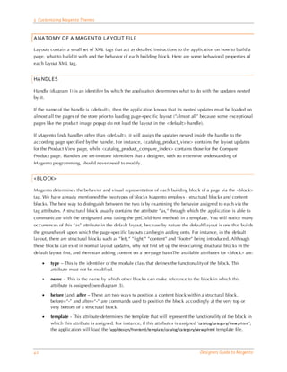 5 Customizing Magento Themes



ANATOMY OF A MAGENTO LAYOUT FILE

Layouts contain a small set of XML tags that act as detailed instructions to the application on how to build a
page, what to build it with and the behavior of each building block. Here are some behavioral properties of
each layout XML tag.


HANDLES

Handle (diagram 1) is an identifier by which the application determines what to do with the updates nested
by it.

If the name of the handle is <default>, then the application knows that its nested updates must be loaded on
almost all the pages of the store prior to loading page-specific layout (”almost all” because some exceptional
pages like the product image popup do not load the layout in the <default> handle).

If Magento finds handles other than <default>, it will assign the updates nested inside the handle to the
according page specified by the handle. For instance, <catalog_product_view> contains the layout updates
for the Product View page, while <catalog_product_compare_index> contains those for the Compare
Product page. Handles are set-in-stone identifiers that a designer, with no extensive understanding of
Magento programming, should never need to modify.


<BLOCK>

Magento determines the behavior and visual representation of each building block of a page via the <block>
tag. We have already mentioned the two types of blocks Magento employs - structural blocks and content
blocks. The best way to distinguish between the two is by examining the behavior assigned to each via the
tag attributes. A structural block usually contains the attribute ”as,” through which the application is able to
communicate with the designated area (using the getChildHtml method) in a template. You will notice many
occurrences of this ”as” attribute in the default layout, because by nature the default layout is one that builds
the groundwork upon which the page-specific layouts can begin adding onto. For instance, in the default
layout, there are structural blocks such as ”left,” ”right,” ”content” and ”footer” being introduced. Although
these blocks can exist in normal layout updates, why not first set up the reoccurring structural blocks in the
default layout first, and then start adding content on a per-page basisThe available attributes for <block> are:

     •   type – This is the identifier of the module class that defines the functionality of the block. This
         attribute must not be modified.

     •   name – This is the name by which other blocks can make reference to the block in which this
         attribute is assigned (see diagram 3).

     •   before (and) after – These are two ways to position a content block within a structural block.
         before=“-” and after=“-” are commands used to position the block accordingly at the very top or
         very bottom of a structural block.

     •   template - This attribute determines the template that will represent the functionality of the block in
         which this attribute is assigned. For instance, if this attributes is assigned ‘ca talog/ca tegory/view.phtml ’,
         the application will load the ‘app/design/frontend/templa te/ca talog/ca tegory/view.phtml template file.



42                                                                                          Designers Guide to Ma gento
 