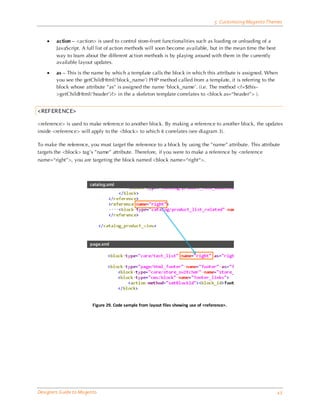 5 Customizing Magento Themes


    •   action – <action> is used to control store-front functionalities such as loading or unloading of a
        JavaScript. A full list of action methods will soon become available, but in the mean time the best
        way to learn about the different action methods is by playing around with them in the currently
        available layout updates.

    •   as – This is the name by which a template calls the block in which this attribute is assigned. When
        you see the getChildHtml(‘block_name’) PHP method called from a template, it is referring to the
        block whose attribute ”as” is assigned the name ‘block_name’. (i.e. The method <?=$this-
        >getChildHtml(‘header’)?> in the a skeleton template correlates to <block as=“header”> ).


<REFERENCE>

<reference> is used to make reference to another block. By making a reference to another block, the updates
inside <reference> will apply to the <block> to which it correlates (see diagram 3).

To make the reference, you must target the reference to a block by using the ”name” attribute. This attribute
targets the <block> tag’s ”name” attribute. Therefore, if you were to make a reference by <reference
name=“right”>, you are targeting the block named <block name=“right“>.




                         Figure 29. Code sample from layout files showing use of <reference>.




Designers Guide to Ma gento                                                                                     43
 