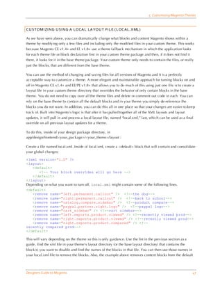5 Customizing Magento Themes



CUSTOMIZING USING A LOCAL LAYOUT FILE (LOCAL.XML)

As we have seen above, you can dramatically change what blocks and content Magento shows within a
theme by modifying only a few files and including only the modified files in your custom theme. This works
because Magento CE v1.4+ and EE v1.8+ use a theme fallback mechanism in which the application looks
for each theme file or block declaration first in your custom theme package and then, if it does not find it
there, it looks for it in the base theme package. Your custom theme only needs to contain the files, or really
just the blocks, that are different from the base theme.

You can use the method of changing and saving files for all versions of Magento and it is a perfectly
acceptable way to customize a theme. A more elegant and maintainable approach for turning blocks on and
off in Magento CE v1.4+ and EE/PE v1.8+ that allows you to do much of this using just one file is to create a
layout file in your custom theme directory that overrides the behavior of only certain blocks in the base
theme. You do not need to copy over all the theme files and delete or comment out code in each. You can
rely on the base theme to contain all the default blocks and in your theme you simply de-reference the
blocks you do not want. In addition, you can do this all in one place so that your changes are easier to keep
track of. Built into Magento’s logic is that after it has pulled together all of the XML layouts and layout
updates, it will pull in and process a local layout file, named “local.xml,” last, which can be used as a final
override on all previous layout updates for a theme.

To do this, inside of your design package directory, in
app/design/frontend/<your_package>/<your_theme>/layout :

Create a file named local.xml. Inside of local.xml, create a <default> block that will contain and consolidate
your global changes:

<?xml version="1.0" ?>
<layout>
   <default>
       <!-- Your block overrides will go here -->
   </default>
</layout>
Depending on what you want to turn off, local.xml might contain some of the following lines.
<default>
   <remove name="left.permanent.callout" /> <!--the dog-->
   <remove name="right.permanent.callout" /> <!--back to school-->
   <remove name="catalog.compare.sidebar" /> <!--product compare-->
   <remove name="paypal.partner.right.logo" /> <!--paypal logo-->
   <remove name="cart_sidebar" /> <!--cart sidebar-->
   <remove name="left.reports.product.viewed" /> <!--recently viewed prod-->
   <remove name="right.reports.product.viewed" /> <!--recently viewed prod-->
   <remove name="right.reports.product.compared" /> <!--
recently compared prod-->
</default>

This will vary depending on the theme so this is only guidance. Use the list in the previous section as a
guide, find the xml file in your theme’s layout directory (or the base layout directory) that contains the
block(s) you want to disable and find the names of the blocks in that file. You can then use those names in
your local.xml file to remove the blocks. Also, the example above removes content blocks from the default



Designers Guide to Ma gento                                                                                    47
 