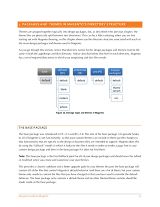 3 PACKAGES AND THEMES IN MAGENTO’S DIRECTORY S TRUCT URE

Themes are grouped together logically into design packages, but, as described n the previous chapter, the
theme files are physically split between two directories. This can be a little confusing when you are first
starting out with Magento theming, so this chapter shows you the directory structure associated with each of
the main design packages and themes used in Magento.

As you go through this section, notice that directory names for the design packages and themes must be the
same in both the app/design and skin directory. Notice also that below that level in each directory, Magento
has a set of required directories in which your templating and skin files reside.



                                    default        enterprise                        Custom
                     base                                            pro (PE)
                                     (CE)             (EE)                          package(s)

                     default          default         default          default         default

                                                                                       theme
                                       blank
                                                                                       variant

                                     modern                                              etc.


                                      iphone

                                  Figure 12. Package types and themes in Magento




THE BASE PACKAGE

The base package was introduced in CE v1.4 and EE v1.8. The role of the base package is to provide hooks
to all of Magento’s core functionality, so that your custom themes can include in them just the changes to
that functionality that are specific to the design or business they are intended to support. Magento does this
by using the “fallback” model in which it looks for the files it needs in order to render a page first in your
custom design package and then in the base package if it does not find them.

Note: The base package is the final fallback point for all of your design packages and should never be edited
or modified when you create and customize your own themes

This provides a cleaner codebase and a better upgrade path for your themes because the base package will
contain all of the files that control Magento’s default behavior (and there are a lot of them), but your custom
theme only needs to contain the files that you have changed or that you have used to override the default
behavior. The base package only contains a default theme and no other themes/theme variants should be
made inside of the base package.




Designers Guide to Ma gento                                                                                      15
 