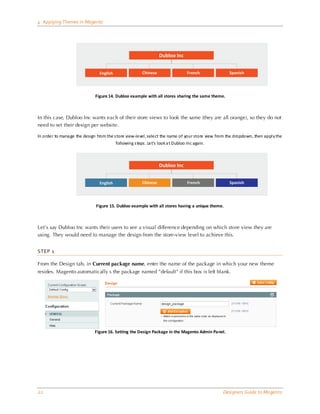 4 Applying Themes in Magento




                              Figure 14. Dubloo example with all stores sharing the same theme.



In this case, Dubloo Inc wants each of their store views to look the same (they are all orange), so they do not
need to set their design per website.

In order to mana ge the design from the s tore view-level , select the name of your store view from the dropdown, then appl y the
                                         following s teps . Let’s look a t Dubloo Inc again.




                              Figure 15. Dubloo example with all stores having a unique theme.



Let’s say Dubloo Inc wants their users to see a visual difference depending on which store view they are
using. They would need to manage the design from the store-view level to achieve this.


STEP 1

From the Design tab, in Current package name, enter the name of the package in which your new theme
resides. Magento automatically s the package named ”default” if this box is left blank.




                              Figure 16. Setting the Design Package in the Magento Admin Panel.




22                                                                                               Designers Guide to Ma gento
 