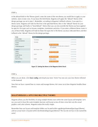 4 Applying Themes in Magento


STEP 2

In the default field (in the Themes panel), enter the name of the new theme you would like to apply to your
website, store or store view. If you leave this field blank, Magento will apply the “default” theme of the
design package you set in step 1. Remember, according to Magento’s fallback scheme, if you specify a
theme name, Magento will look for files first in the specified theme, then in the “default” theme for your
design package and finally in “base/default”. Notice that you can also override the theme you have applied
for specific file types such as layouts, templates, translations and skins. If you enter a different theme name in
any of these fields, Magento will look for those file types first in the theme you have indicated there and then
fallback to the “default” theme for this design package.




                              Figure 17. Setting the theme in the Magento Admin Panel.




STEP 3

When you are done, click Save config and reload your store. Voila! You now see your new theme reflected
in the frontend.

Now that we have covered how to create and manage themes, let’s move on to how Magento handles those
themes.




WALKTHROUGH 2: APPLYING MULTIPLE THEMES

Magento allows you the flexibility of using multiple themes even within the same layout and template. Let’s
say you want to have the same template structure and layout across all store views but vary the actual
graphics and color scheme. Magento makes this really simple.

Remember how our layout and template folders are located within app/design/frontend/[package]/[theme]
and our actual style is located within skin/frontend/[package]/[theme]? The two do not have to be named the
same!



Designers Guide to Ma gento                                                                                       23
 