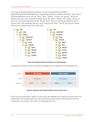 4 Applying Themes in Magento


If you look at the default Magento installation, you will see the default theme folder in
app/code/design/frontend/default/default. Corresponding with this are multiple skin folders. Take a look in
skin/frontend/default and you will see “blank,” “blue,” “default,” “French” and “german.” All five are
different skins that can be used with the default theme. The “blank,” “iPhone” and “modern” themes are
listed, too, but interact separately from the “default” theme. There are more themes defined in the skin
directory than in the app/design directory, which is because the “blue,” “French” and “german” themes
differ from the “default” theme only in their CSS.




                         Figure 18. Screenshot of directories (themes) in CE default package.

Let’s go back to Scenario 2 from our Design Terminologies section. Remember the My Laptops store?




                        Figure 19. Laptop store with multiple websites, stores, and store views.



In this case you could choose “default” for your layout and templates. Let’s assume you want to leave your
English Store View using the default skin. Because we have already set this as the Default for the entire
configuration, you actually won’t need to set anything for this view.




24                                                                                          Designers Guide to Ma gento
 