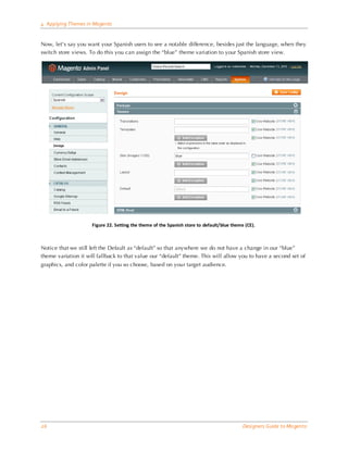 4 Applying Themes in Magento


Now, let’s say you want your Spanish users to see a notable difference, besides just the language, when they
switch store views. To do this you can assign the “blue” theme variation to your Spanish store view.




                     Figure 22. Setting the theme of the Spanish store to default/blue theme (CE).



Notice that we still left the Default as “default” so that anywhere we do not have a change in our “blue”
theme variation it will fallback to that value our “default” theme. This will allow you to have a second set of
graphics, and color palette if you so choose, based on your target audience.




26                                                                                          Designers Guide to Ma gento
 