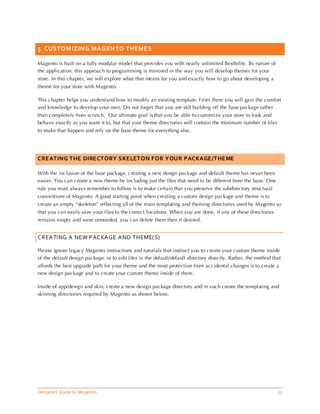 5 CUSTOM IZING MAGENTO THEMES

Magento is built on a fully modular model that provides you with nearly unlimited flexibility. By nature of
the application, this approach to programming is mirrored in the way you will develop themes for your
store. In this chapter, we will explore what that means for you and exactly how to go about developing a
theme for your store with Magento.

This chapter helps you understand how to modify an existing template. From there you will gain the comfort
and knowledge to develop your own. Do not forget that you are still building off the base package rather
than completely from scratch. Our ultimate goal is that you be able to customize your store to look and
behave exactly as you want it to, but that your theme directories will contain the minimum number of files
to make that happen and rely on the base theme for everything else.




CREATING THE DIRECTORY SKELETON FOR YOUR PACKAGE/THEME

With the inclusion of the base package, creating a new design package and default theme has never been
easier. You can create a new theme by including just the files that need to be different from the base. One
rule you must always remember to follow is to make certain that you preserve the subdirectory structural
conventions of Magento. A good starting point when creating a custom design package and theme is to
create an empty “skeleton” reflecting all of the main templating and theming directories used by Magento so
that you can easily save your files to the correct locations. When you are done, if any of these directories
remains empty and were unneeded, you can delete them then if desired.


CREATING A NEW PACKAGE AND THEME(S)

Please ignore legacy Magento instructions and tutorials that instruct you to create your custom theme inside
of the default design package, or to edit files in the default/default directory directly. Rather, the method that
affords the best upgrade path for your theme and the most protection from accidental changes is to create a
new design package and to create your custom theme inside of there.

Inside of app/design and skin, create a new design package directory and in each create the templating and
skinning directories required by Magento as shown below.




Designers Guide to Ma gento                                                                                     33
 