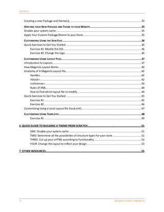 Contents


     Creating a new Package and theme(s)..........................................................................................33
     APPLYING YOUR NEW PACKAGE AND THEME TO YOUR WEBSITE................................................................35
     Disable your system cache ..........................................................................................................35
     Apply Your Custom Package/theme to your Store.........................................................................35
     CUSTOMIZING USING THE SKIN FILES ..................................................................................................36
     Quick Exercises to Get You Started ..............................................................................................36
         Exercise #1: Modify the CSS .................................................................................................36
         Exercise #2: Change the logo ...............................................................................................36
     CUSTOMIZING USING LAYOUT FILES....................................................................................................37
     Introduction to Layouts...............................................................................................................37
     How Magento Layout Works .......................................................................................................40
     Anatomy of A Magento Layout File ..............................................................................................42
          Handles ..............................................................................................................................42
          <block>...............................................................................................................................42
          <reference> ........................................................................................................................43
          Rules of XML.......................................................................................................................44
          How to find which layout file to modify ................................................................................44
     Quick Exercises to Get You Started ..............................................................................................45
          Exercise #1 .........................................................................................................................45
          Exercise #2 .........................................................................................................................46
     Customizing Using a Local Layout file (local.xml)...........................................................................47
     CUSTOMIZING USING TEMPLATES ......................................................................................................48
         Exercise #1 .........................................................................................................................49

6 QUICK GUIDE TO BUILDING A THEME FROM SCRATCH...................................................................51
            ONE: Disable your system cache ..........................................................................................51
            TWO: Determine all the possibilities of structure types for your store ....................................51
            THREE: Cut up your xHTML according to functionality ...........................................................52
            FOUR: Change the layout to reflect your design ....................................................................53

7 OTHER RESOURCES .......................................................................................................................55




iv                                                                                                            Designers Guide to Ma gento
 