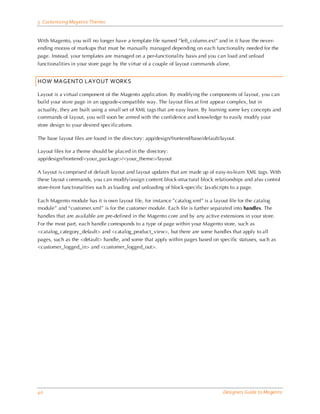 5 Customizing Magento Themes


With Magento, you will no longer have a template file named “left_column.ext” and in it have the never-
ending morass of markups that must be manually managed depending on each functionality needed for the
page. Instead, your templates are managed on a per-functionality basis and you can load and unload
functionalities in your store page by the virtue of a couple of layout commands alone.


HOW MAGENTO LAYOUT WORKS

Layout is a virtual component of the Magento application. By modifying the components of layout, you can
build your store page in an upgrade-compatible way. The layout files at first appear complex, but in
actuality, they are built using a small set of XML tags that are easy learn. By learning some key concepts and
commands of layout, you will soon be armed with the confidence and knowledge to easily modify your
store design to your desired specifications.

The base layout files are found in the directory: app/design/frontend/base/default/layout.

Layout files for a theme should be placed in the directory:
app/design/frontend/<your_package>/<your_theme>/layout

A layout is comprised of default layout and layout updates that are made up of easy-to-learn XML tags. With
these layout commands, you can modify/assign content block-structural block relationships and also control
store-front functionalities such as loading and unloading of block-specific JavaScripts to a page.

Each Magento module has it is own layout file, for instance ”catalog.xml” is a layout file for the catalog
module” and “customer.xml” is for the customer module. Each file is further separated into handles. The
handles that are available are pre-defined in the Magento core and by any active extensions in your store.
For the most part, each handle corresponds to a type of page within your Magento store, such as
<catalog_category_default> and <catalog_product_view>, but there are some handles that apply to all
pages, such as the <default> handle, and some that apply within pages based on specific statuses, such as
<customer_logged_in> and <customer_logged_out>.




40                                                                                  Designers Guide to Ma gento
 