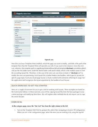 5 Customizing Magento Themes




                                                 Figure 31. xxx.

Now that you have Template Hints enabled, reload the page you want to modify, and look at the path of the
template file(s) that the Template Hints will provide you with. If you want to (for instance) move the mini
cart, reference the template path (ex:app/design/frontend/base/default/template/checkout/cart/sidebar.phtml)
and use the first folder name inside the theme folder (indicated in bold, which is the module name) to find
the according layout file. Therefore, in the case of the mini cart, you know to look in ”checkout.xml” to
modify the mini cart positioning. Each layout file is further broken into handles, which specify layouts for
specific page types. Each area of per-page layout is clearly marked with comments reflecting its usage, but
the application itself recognizes the layout separation by the handles of each layout.


QUICK EXERCISES TO GET YOU STARTED

Here are a couple of exercises for you to get a feel for working with layouts. These examples are based on
the Community Edition. In these exercises, you will be copying layout files from the base package to your
custom package and modifying them there. We will explore other methods that do not require you to copy
the entire file later.


EXERCISE #1

In the category page, move the “My Cart” box from the right column to the left

    1.   Turn on the Template Path Hint by going to the admin then navigating to System  Configuration.
         When you are in the configuration page, select the store you are working in by using the top left




Designers Guide to Ma gento                                                                                    45
 