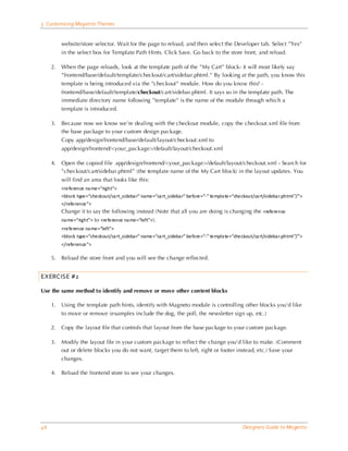 5 Customizing Magento Themes


          website/store selector. Wait for the page to reload, and then select the Developer tab. Select ”Yes”
          in the select box for Template Path Hints. Click Save. Go back to the store front, and reload.

     2.   When the page reloads, look at the template path of the ”My Cart” block- it will most likely say
          ”frontend/base/default/template/checkout/cart/sidebar.phtml.” By looking at the path, you know this
          template is being introduced via the ”checkout” module. How do you know this? -
          frontend/base/default/template/checkout/cart/sidebar.phtml. It says so in the template path. The
          immediate directory name following ”template” is the name of the module through which a
          template is introduced.

     3.   Because now we know we’re dealing with the checkout module, copy the checkout.xml file from
          the base package to your custom design package.
          Copy app/design/frontend/base/default/layout/checkout.xml to
          app/design/frontend/<your_package>/default/layout/checkout.xml

     4.   Open the copied file app/design/frontend/<your_package>/default/layout/checkout.xml - Search for
          ”checkout/cart/sidebar.phtml” (the template name of the My Cart block) in the layout updates. You
          will find an area that looks like this:
          <reference na me=“right”>
          <block type=“checkout/ca rt_sideba r” name=“ca rt_sideba r” before=“-” templa te=“checkout/ca rt/sideba r.phtml ”/”>
          </reference”>
          Change it to say the following instead (Note that all you are doing is changing the <reference
          na me=“right”> to <reference na me=“left”>).
          <reference na me=“left”>
          <block type=“checkout/ca rt_sideba r” name=“ca rt_sideba r” before=“-” templa te=“checkout/ca rt/sideba r.phtml ”/”>
          </reference”>

     5.   Reload the store front and you will see the change reflected.


EXERCISE #2

Use the same method to identify and remove or move other content blocks

     1.   Using the template path hints, identify with Magneto module is controlling other blocks you’d like
          to move or remove (examples include the dog, the poll, the newsletter sign up, etc.)

     2.   Copy the layout file that controls that layout from the base package to your custom package.

     3.   Modify the layout file in your custom package to reflect the change you’d like to make. (Comment
          out or delete blocks you do not want, target them to left, right or footer instead, etc.) Save your
          changes.

     4.   Reload the frontend store to see your changes.




46                                                                                               Designers Guide to Ma gento
 